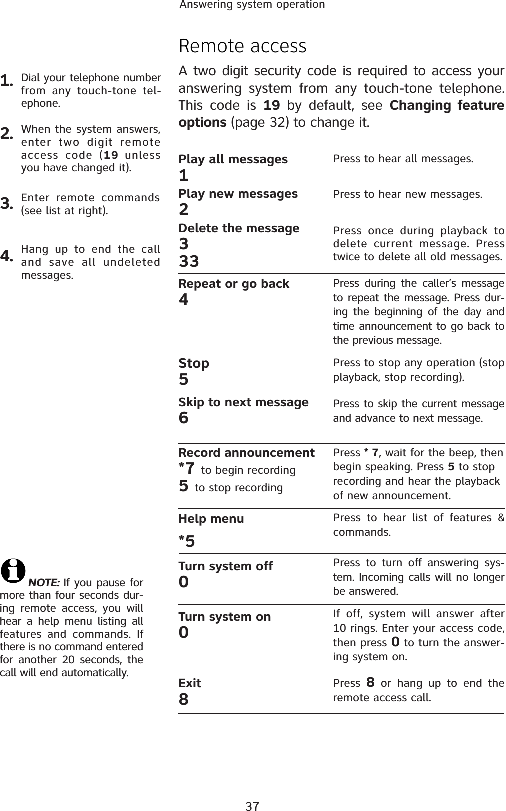 37Answering system operation1.Remote accessA two digit security code is required to access your answering system from any touch-tone telephone. This code is 19 by default, see Changing feature options (page 32) to change it.Dial your telephone number from any touch-tone tel-ephone.2. When the system answers, enter two digit remote access code (19  unless you have changed it).3. Enter remote commands (see list at right).4. Hang up to end the call and save all undeleted messages.NOTE: If you pause for more than four seconds dur-ing remote access, you will hear a help menu listing all features and commands. If there is no command entered for another 20 seconds, the call will end automatically.Play all messages1Play new messages2Delete the message333Repeat or go back4Stop 5Skip to next message6Record announcement*7 to begin recording5to stop recordingHelp menu*5Turn system off0Turn system on0Exit8Press to hear all messages.Press to hear new messages.Press once during playback to delete current message. Press twice to delete all old messages.Press during the caller’s message to repeat the message. Press dur-ing the beginning of the day and time announcement to go back to the previous message.Press to stop any operation (stop playback, stop recording).Press to skip the current message and advance to next message.Press * 7, wait for the beep, then begin speaking. Press 5 to stop recording and hear the playback of new announcement.Press to hear list of features &amp; commands.Press to turn off answering sys-tem. Incoming calls will no longer be answered.If off, system will answer after 10 rings. Enter your access code, then press 0 to turn the answer-ing system on.Press  8 or hang up to end the remote access call.