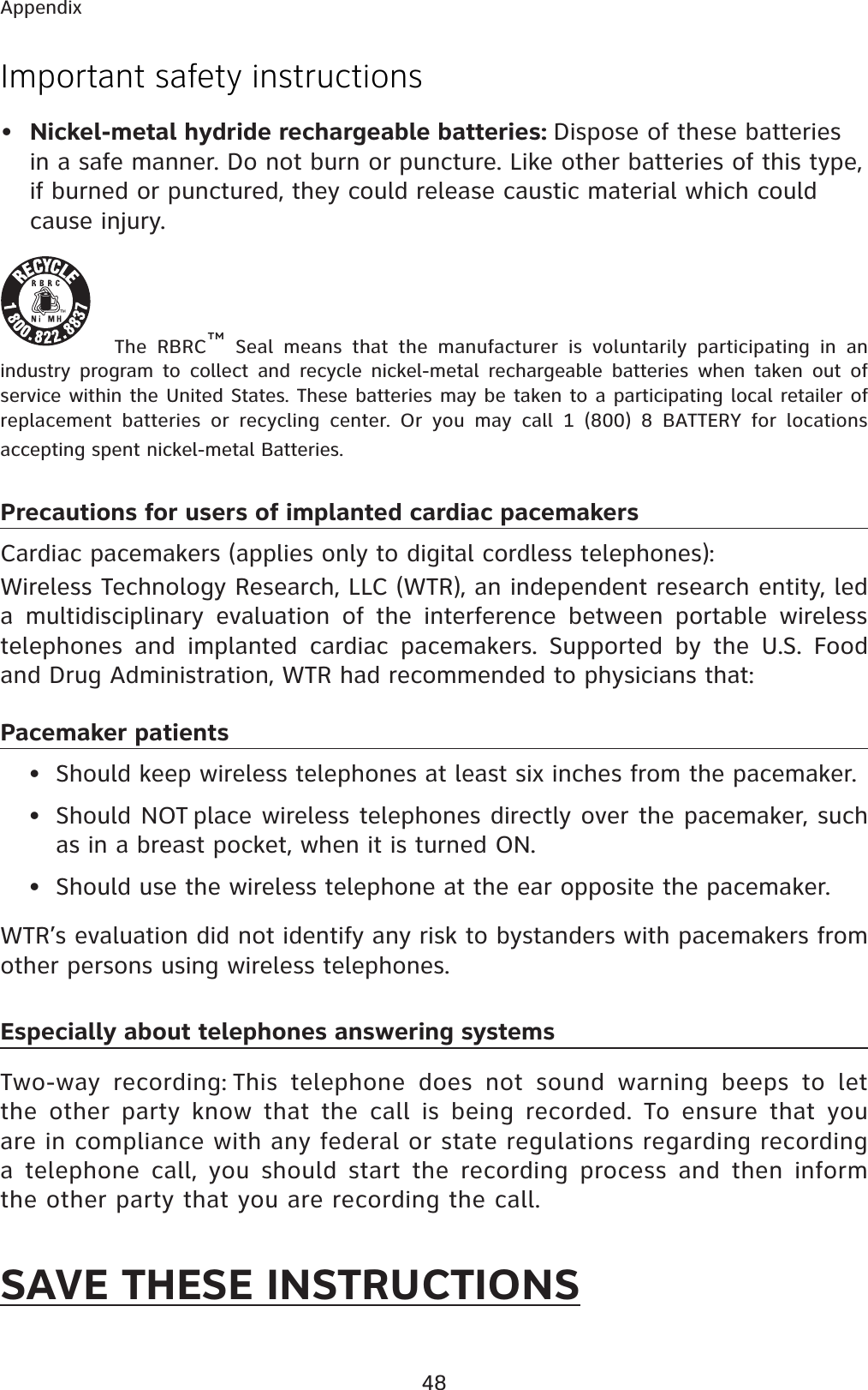 48AppendixImportant safety instructions•Nickel-metal hydride rechargeable batteries: Dispose of these batteries in a safe manner. Do not burn or puncture. Like other batteries of this type, if burned or punctured, they could release caustic material which could cause injury.The RBRC™ Seal means that the manufacturer is voluntarily participating in an industry program to collect and recycle nickel-metal rechargeable batteries when taken out of service within the United States. These batteries may be taken to a participating local retailer of replacement batteries or recycling center. Or you may call 1 (800) 8 BATTERY for locations accepting spent nickel-metal Batteries. Precautions for users of implanted cardiac pacemakersCardiac pacemakers (applies only to digital cordless telephones): Wireless Technology Research, LLC (WTR), an independent research entity, led a multidisciplinary evaluation of the interference between portable wireless telephones and implanted cardiac pacemakers. Supported by the U.S. Food and Drug Administration, WTR had recommended to physicians that:Pacemaker patients• Should keep wireless telephones at least six inches from the pacemaker.• Should NOT place wireless telephones directly over the pacemaker, such as in a breast pocket, when it is turned ON.• Should use the wireless telephone at the ear opposite the pacemaker.WTR’s evaluation did not identify any risk to bystanders with pacemakers from other persons using wireless telephones.Especially about telephones answering systemsTwo-way recording: This telephone does not sound warning beeps to let the other party know that the call is being recorded. To ensure that you are in compliance with any federal or state regulations regarding recording a telephone call, you should start the recording process and then inform the other party that you are recording the call.SAVE THESE INSTRUCTIONS