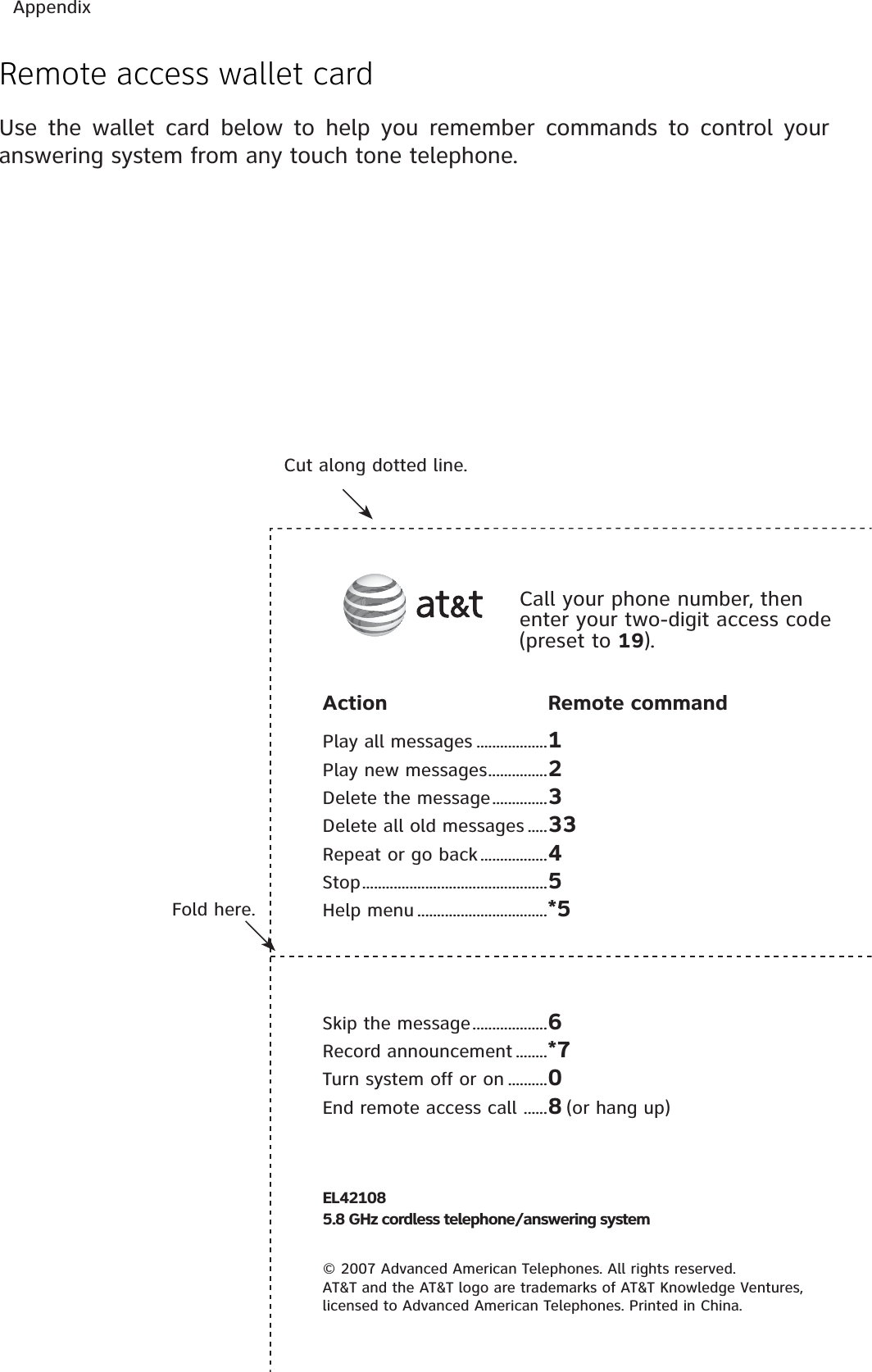 AppendixRemote access wallet cardUse the wallet card below to help you remember commands to control your answering system from any touch tone telephone.Fold here.Cut along dotted line.Action Remote commandPlay all messages ..................1Play new messages...............2Delete the message..............3Delete all old messages .....33Repeat or go back.................4Stop...............................................5Help menu .................................*5Skip the message...................6Record announcement ........*7Turn system off or on ..........0End remote access call ......8(or hang up)Call your phone number, then enter your two-digit access code (preset to 19).EL421085.8 GHz cordless telephone/answering system© 2007 Advanced American Telephones. All rights reserved.AT&amp;T and the AT&amp;T logo are trademarks of AT&amp;T Knowledge Ventures,licensed to Advanced American Telephones. Printed in China.