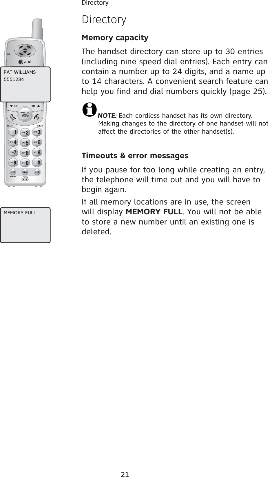 21DirectoryREMOVEMENU / SELTRANSFERDirectoryMemory capacityThe handset directory can store up to 30 entries (including nine speed dial entries). Each entry can contain a number up to 24 digits, and a name up to 14 characters. A convenient search feature can help you find and dial numbers quickly (page 25).NOTE: Each cordless handset has its own directory. Making changes to the directory of one handset will not affect the directories of the other handset(s).Timeouts &amp; error messagesIf you pause for too long while creating an entry, the telephone will time out and you will have to begin again.If all memory locations are in use, the screen will display MEMORY FULL. You will not be able to store a new number until an existing one is deleted.PAT WILLIAMS5551234MEMORY FULL