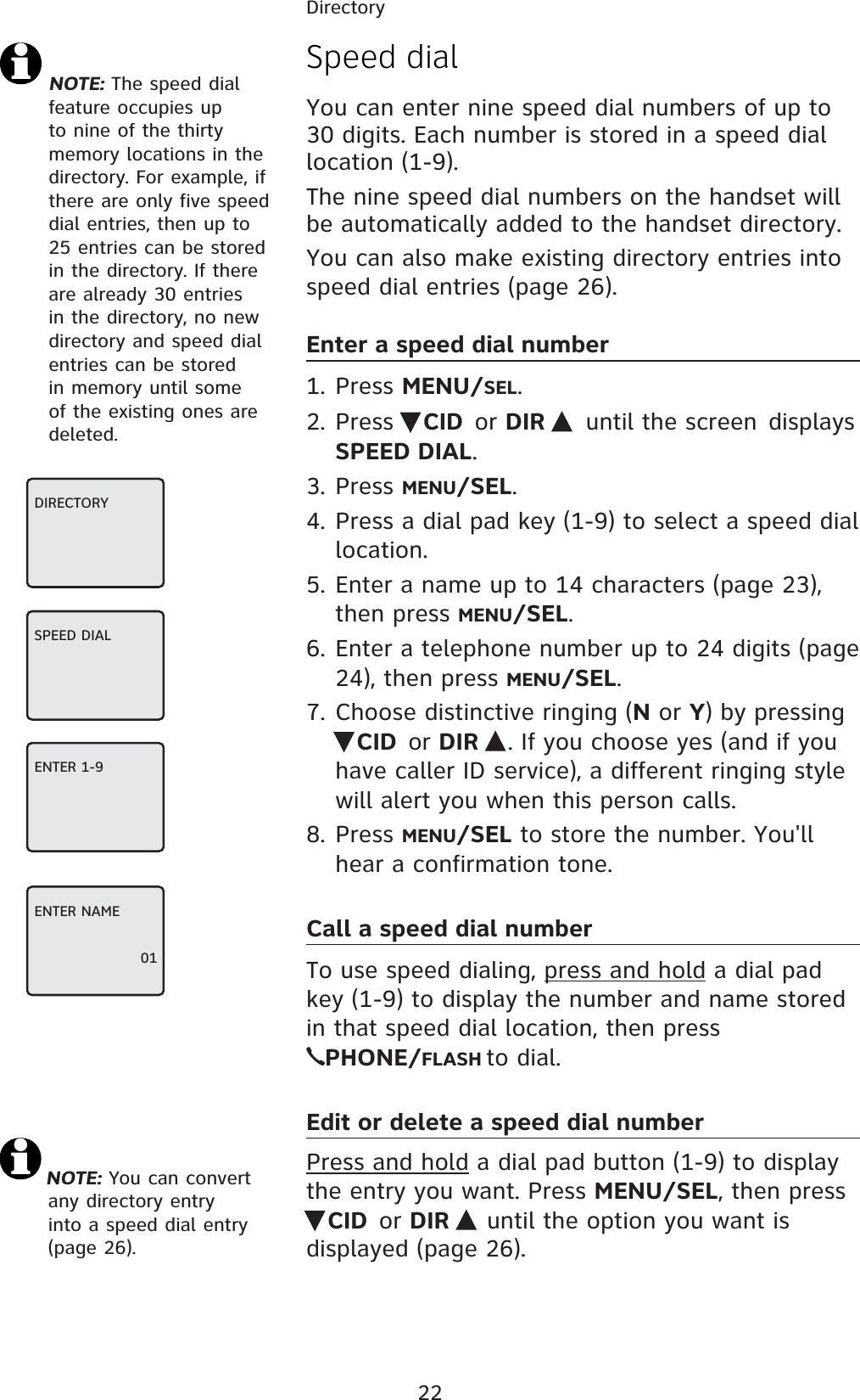 22DirectorySpeed dialYou can enter nine speed dial numbers of up to 30 digits. Each number is stored in a speed dial location (1-9). The nine speed dial numbers on the handset will be automatically added to the handset directory.You can also make existing directory entries into speed dial entries (page 26).Enter a speed dial number1. Press MENU/SEL.2. Press  CID or DIR  until the screen displays SPEED DIAL.3. Press MENU/SEL.4. Press a dial pad key (1-9) to select a speed dial location.5. Enter a name up to 14 characters (page 23), then press MENU/SEL.6. Enter a telephone number up to 24 digits (page 24), then press MENU/SEL.7. Choose distinctive ringing (N or Y) by pressing CID or DIR  . If you choose yes (and if you have caller ID service), a different ringing style will alert you when this person calls.8. Press MENU/SEL to store the number. You&apos;ll hear a confirmation tone.Call a speed dial numberTo use speed dialing, press and hold a dial pad key (1-9) to display the number and name stored in that speed dial location, then press  PHONE/FLASH to dial.Edit or delete a speed dial numberPress and hold a dial pad button (1-9) to display the entry you want. Press MENU/SEL, then press CID or DIR   until the option you want is displayed (page 26). NOTE: The speed dial feature occupies up to nine of the thirty memory locations in the directory. For example, if there are only five speed dial entries, then up to 25 entries can be stored in the directory. If there are already 30 entries in the directory, no new directory and speed dial entries can be stored in memory until some of the existing ones are deleted.NOTE: You can convert any directory entry into a speed dial entry (page 26).DIRECTORYSPEED DIAL ENTER 1-9ENTER NAME01