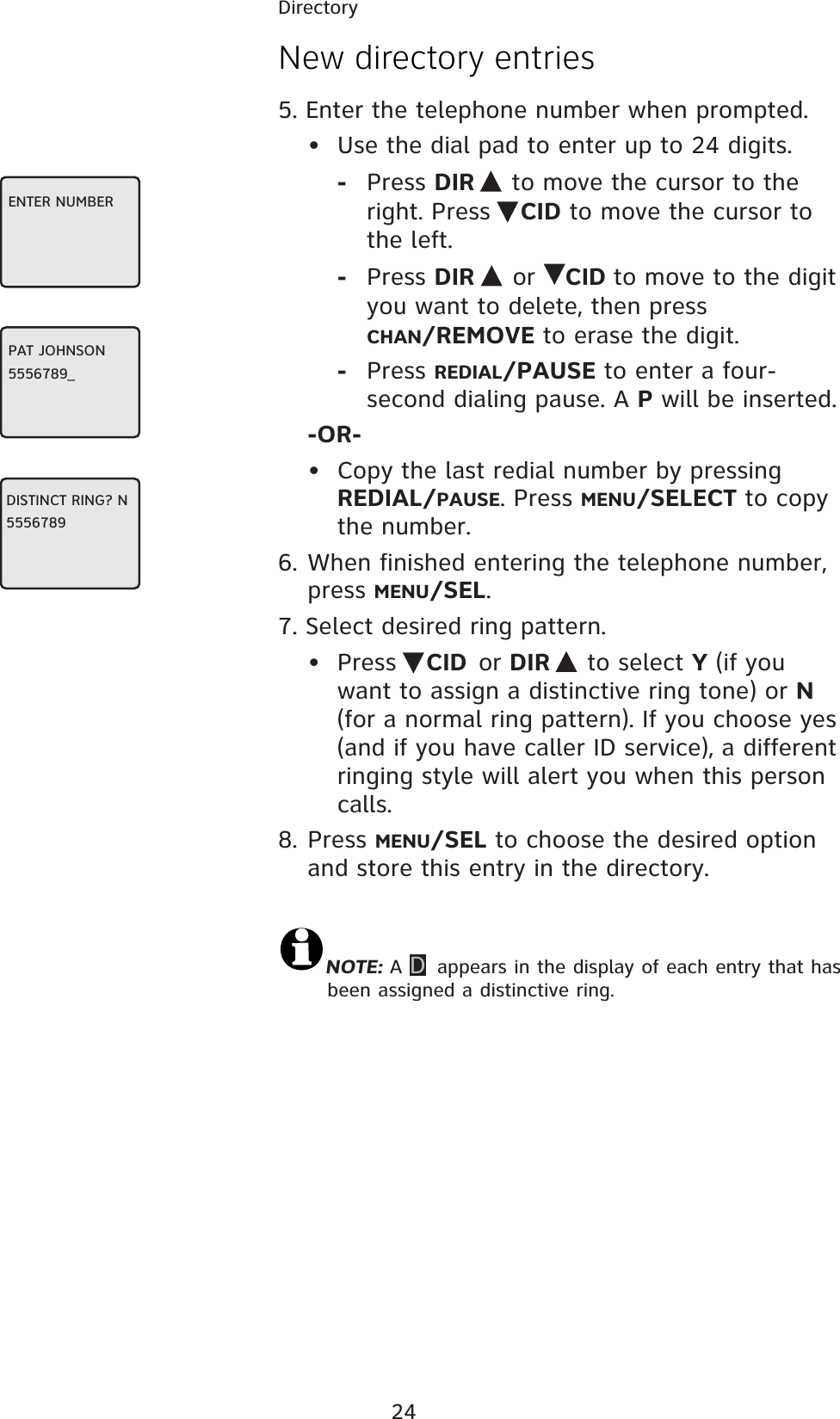 24DirectoryNew directory entries5. Enter the telephone number when prompted.•  Use the dial pad to enter up to 24 digits. - Press DIR   to move the cursor to the right. Press  CID to move the cursor to the left.- Press DIR  or  CID to move to the digit you want to delete, then press  CHAN/REMOVE to erase the digit.- Press REDIAL/PAUSE to enter a four-second dialing pause. A P will be inserted.-OR- •  Copy the last redial number by pressing REDIAL/PAUSE. Press MENU/SELECT to copy the number.6. When finished entering the telephone number, press MENU/SEL.7. Select desired ring pattern.• Press  CID or DIR   to select Y (if you want to assign a distinctive ring tone) or N (for a normal ring pattern). If you choose yes (and if you have caller ID service), a different ringing style will alert you when this person calls.8. Press MENU/SEL to choose the desired option and store this entry in the directory.NOTE: A D appears in the display of each entry that has been assigned a distinctive ring.ENTER NUMBERPAT JOHNSON5556789_DISTINCT RING? N5556789