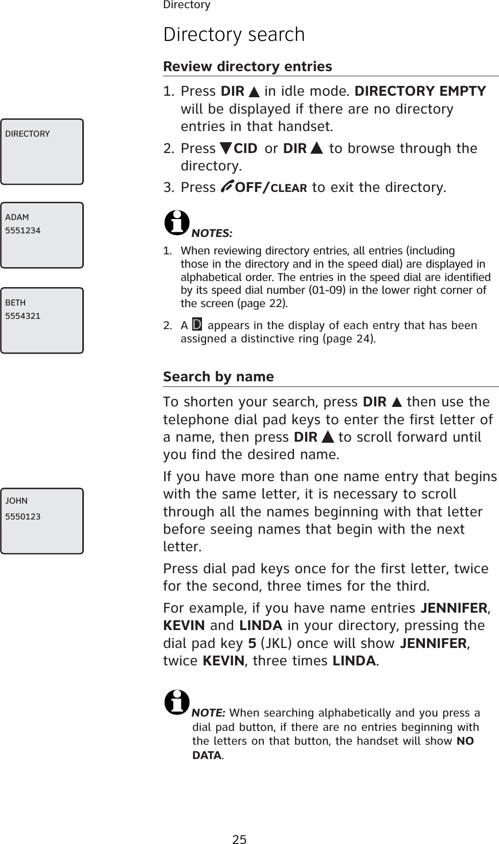 25DirectoryDirectory searchReview directory entries1. Press DIR  in idle mode. DIRECTORY EMPTY will be displayed if there are no directory entries in that handset.2. Press  CID or DIR   to browse through the directory. 3. Press  OFF/CLEAR to exit the directory.NOTES: 1.  When reviewing directory entries, all entries (including those in the directory and in the speed dial) are displayed in alphabetical order. The entries in the speed dial are identified by its speed dial number (01-09) in the lower right corner of the screen (page 22).2. A D appears in the display of each entry that has been assigned a distinctive ring (page 24).Search by nameTo shorten your search, press DIR  then use the telephone dial pad keys to enter the first letter of a name, then press DIR  to scroll forward until you find the desired name.If you have more than one name entry that begins with the same letter, it is necessary to scroll through all the names beginning with that letter before seeing names that begin with the next letter. Press dial pad keys once for the first letter, twice for the second, three times for the third.For example, if you have name entries JENNIFER,  KEVIN and LINDA in your directory, pressing the dial pad key 5 (JKL) once will show JENNIFER, twice KEVIN, three times LINDA.NOTE: When searching alphabetically and you press a dial pad button, if there are no entries beginning with the letters on that button, the handset will show NO DATA.DIRECTORYADAM5551234BETH5554321JOHN5550123