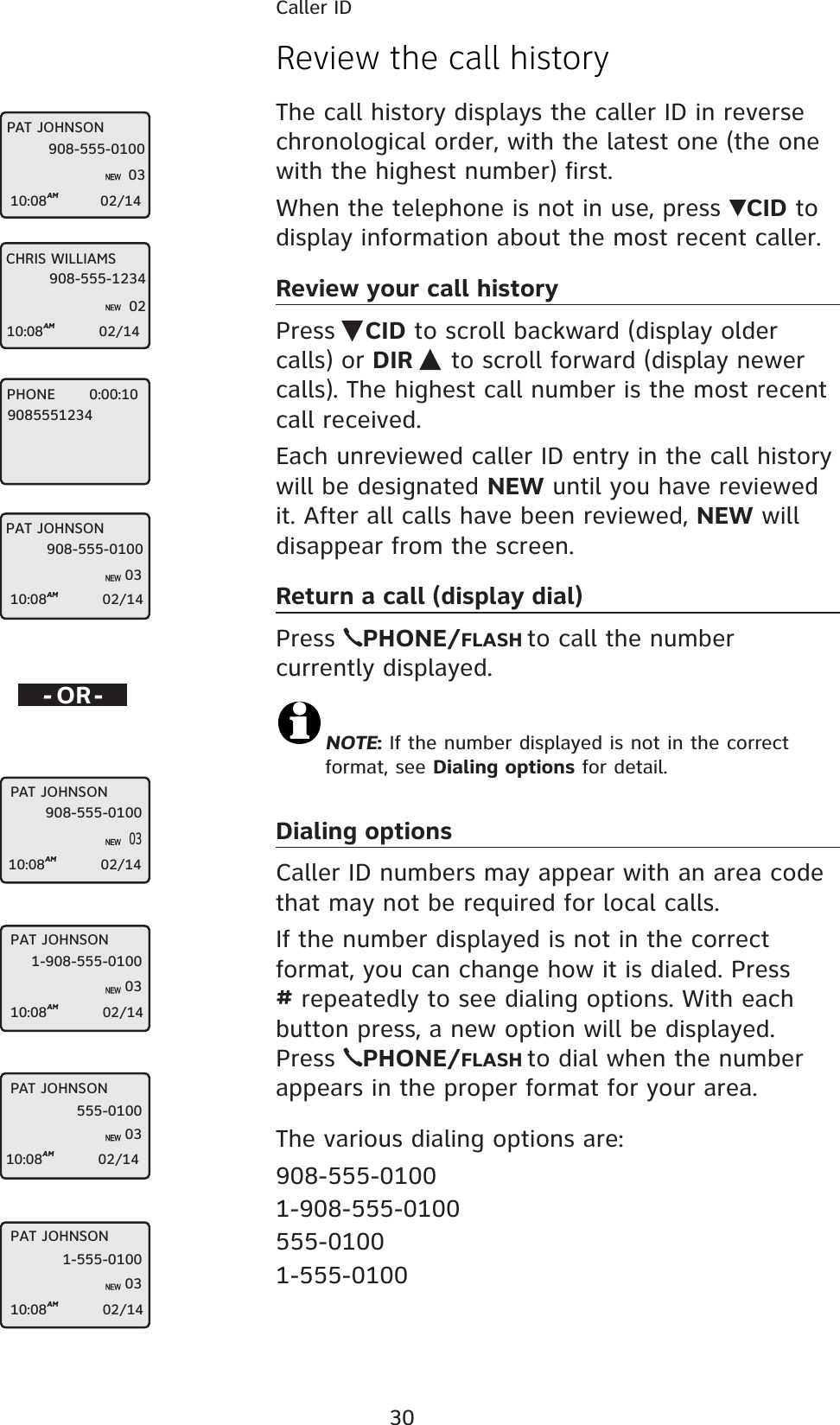 30Caller IDReview the call historyThe call history displays the caller ID in reverse chronological order, with the latest one (the one with the highest number) first.When the telephone is not in use, press  CID to display information about the most recent caller.Review your call historyPress  CID to scroll backward (display older calls) or DIR  to scroll forward (display newer calls). The highest call number is the most recent call received.Each unreviewed caller ID entry in the call history will be designated NEW until you have reviewed it. After all calls have been reviewed, NEW will disappear from the screen.Return a call (display dial)Press  PHONE/FLASH to call the number currently displayed.NOTE: If the number displayed is not in the correct format, see Dialing options for detail.Dialing optionsCaller ID numbers may appear with an area code that may not be required for local calls. If the number displayed is not in the correct format, you can change how it is dialed. Press # repeatedly to see dialing options. With each button press, a new option will be displayed. Press  PHONE/FLASH to dial when the number appears in the proper format for your area.The various dialing options are:908-555-01001-908-555-0100555-01001-555-0100-OR-PAT JOHNSON908-555-010003PAT JOHNSON10:08AM                    02/141-908-555-010003PAT JOHNSON10:08AM                    02/14555-010003PAT JOHNSON10:08AM                    02/141-555-010003PAT JOHNSON908-555-010003CHRIS WILLIAMS10:08AM                    02/14908-555-123402PAT JOHNSON10:08AM                   02/14908-555-010003PHONE       0:00:10908555123410:08AM                    02/1410:08AM                    02/14