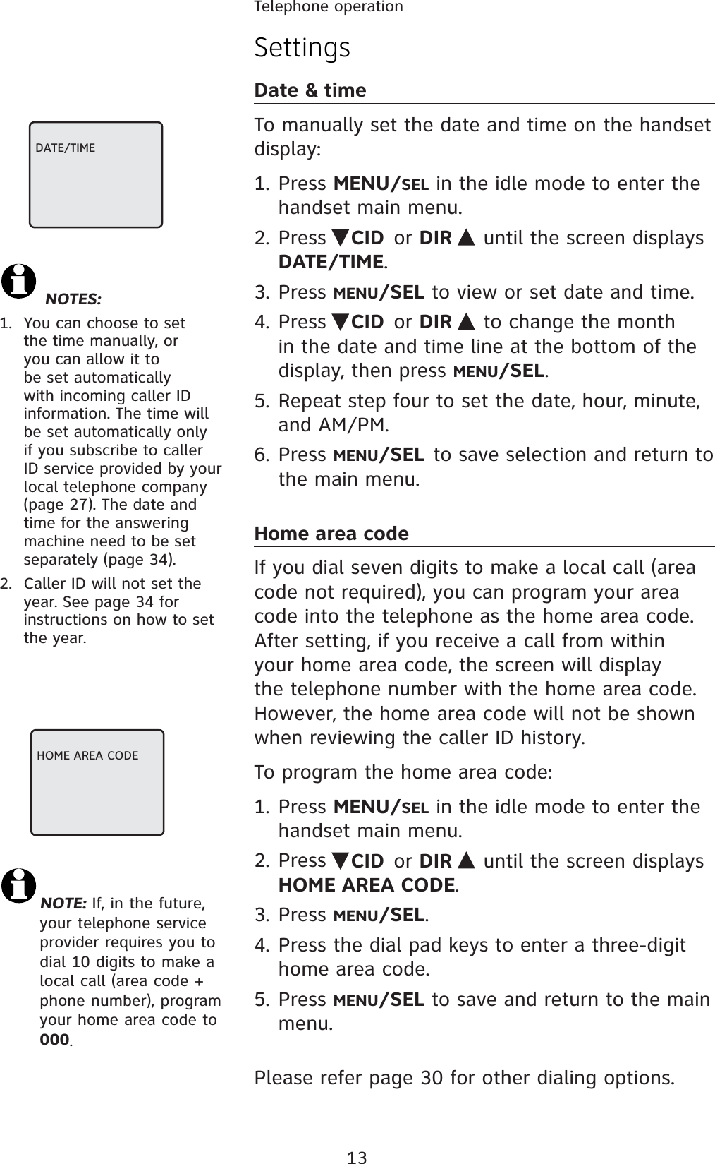 13SettingsDate &amp; timeTo manually set the date and time on the handset display:1. Press MENU/SEL in the idle mode to enter the handset main menu.2. Press  CID or DIR  until the screen displays DATE/TIME.3. Press MENU/SEL to view or set date and time.4. Press  CID or DIR   to change the month in the date and time line at the bottom of the display, then press MENU/SEL.5. Repeat step four to set the date, hour, minute, and AM/PM.6. Press MENU/SEL to save selection and return to the main menu.Home area codeIf you dial seven digits to make a local call (area code not required), you can program your area code into the telephone as the home area code. After setting, if you receive a call from within your home area code, the screen will display the telephone number with the home area code. However, the home area code will not be shown when reviewing the caller ID history.To program the home area code:1. Press MENU/SEL in the idle mode to enter the handset main menu.2. Press  CID or DIR  until the screen displays HOME AREA CODE.3. Press MENU/SEL.4. Press the dial pad keys to enter a three-digit home area code.5. Press MENU/SEL to save and return to the main menu.Please refer page 30 for other dialing options.DATE/TIME NOTES:1.  You can choose to set the time manually, or you can allow it to be set automatically with incoming caller ID information. The time will be set automatically only if you subscribe to caller ID service provided by your local telephone company (page 27). The date and time for the answering machine need to be set separately (page 34).2.  Caller ID will not set the year. See page 34 for instructions on how to set the year.HOME AREA CODENOTE: If, in the future, your telephone service provider requires you to dial 10 digits to make a local call (area code + phone number), program your home area code to 000.Telephone operation