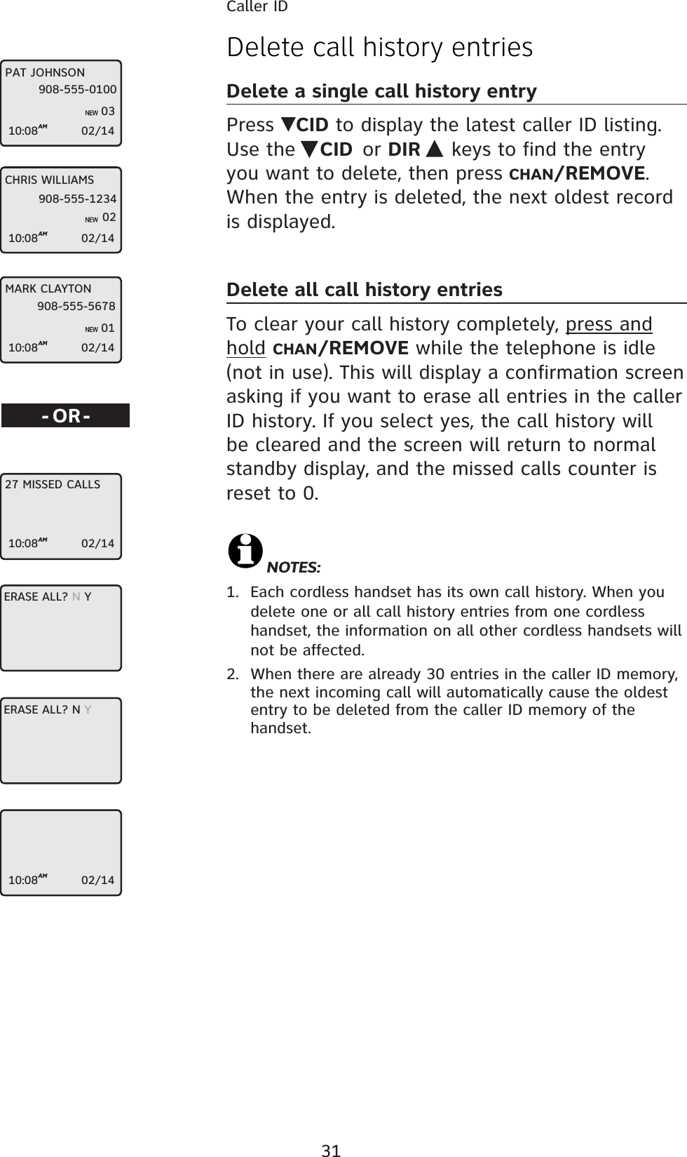 31Caller IDDelete call history entriesDelete a single call history entryPress  CID to display the latest caller ID listing. Use the  CID or DIR  keys to find the entry you want to delete, then press CHAN/REMOVE. When the entry is deleted, the next oldest record is displayed.Delete all call history entriesTo clear your call history completely, press and hold CHAN/REMOVE while the telephone is idle (not in use). This will display a confirmation screen asking if you want to erase all entries in the caller ID history. If you select yes, the call history will be cleared and the screen will return to normal standby display, and the missed calls counter is reset to 0.NOTES:1.  Each cordless handset has its own call history. When you delete one or all call history entries from one cordless handset, the information on all other cordless handsets will not be affected.2.  When there are already 30 entries in the caller ID memory, the next incoming call will automatically cause the oldest entry to be deleted from the caller ID memory of the handset.-OR-MARK CLAYTON10:08AM                   02/14908-555-567801CHRIS WILLIAMS10:08AM                   02/14908-555-123402PAT JOHNSON10:08AM                   02/14908-555-01000327 MISSED CALLS10:08AM                   02/14ERASE ALL? N YERASE ALL? N Y10:08AM                   02/14