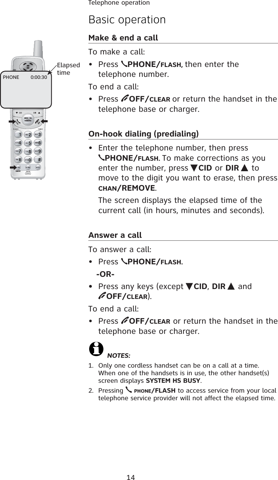 14REMOVEMENU / SELTRANSFERBasic operationMake &amp; end a callTo make a call:• Press  PHONE/FLASH, then enter the telephone number.To end a call:• Press  OFF/CLEAR or return the handset in the telephone base or charger.On-hook dialing (predialing)•  Enter the telephone number, then press PHONE/FLASH. To make corrections as you enter the number, press  CID or DIR   to move to the digit you want to erase, then press CHAN/REMOVE.  The screen displays the elapsed time of the current call (in hours, minutes and seconds).Answer a callTo answer a call:• Press  PHONE/FLASH.    -OR-•  Press any keys (except  CID, DIR   and  OFF/CLEAR).To end a call:• Press  OFF/CLEAR or return the handset in the telephone base or charger. NOTES:1.  Only one cordless handset can be on a call at a time. When one of the handsets is in use, the other handset(s) screen displays SYSTEM HS BUSY.2. Pressing   PHONE/FLASH to access service from your local telephone service provider will not affect the elapsed time.PHONE       0:00:30Elapsed timeTelephone operation