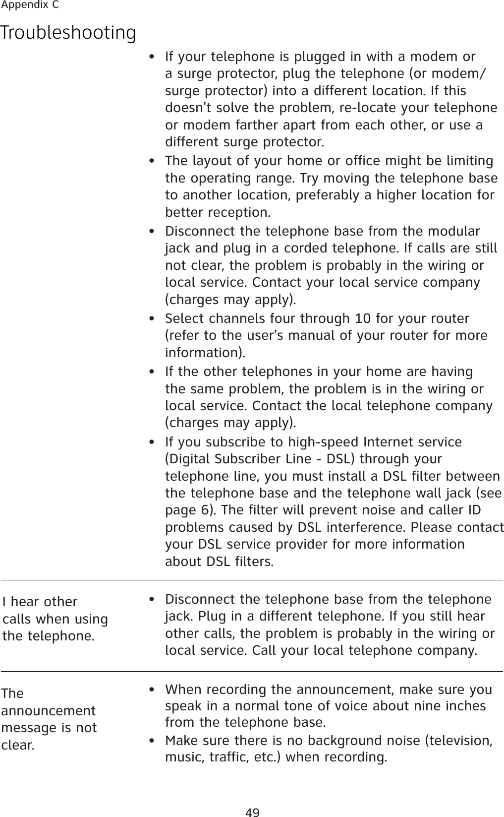 49The announcement message is not clear.•  When recording the announcement, make sure you speak in a normal tone of voice about nine inches from the telephone base.•  Make sure there is no background noise (television, music, traffic, etc.) when recording.•  If your telephone is plugged in with a modem or a surge protector, plug the telephone (or modem/surge protector) into a different location. If this doesn&apos;t solve the problem, re-locate your telephone or modem farther apart from each other, or use a different surge protector. •  The layout of your home or office might be limiting the operating range. Try moving the telephone base to another location, preferably a higher location for better reception.•  Disconnect the telephone base from the modular jack and plug in a corded telephone. If calls are still not clear, the problem is probably in the wiring or local service. Contact your local service company (charges may apply).•  Select channels four through 10 for your router (refer to the user’s manual of your router for more information).•  If the other telephones in your home are having the same problem, the problem is in the wiring or local service. Contact the local telephone company (charges may apply).•  If you subscribe to high-speed Internet service (Digital Subscriber Line - DSL) through your telephone line, you must install a DSL filter between the telephone base and the telephone wall jack (see page 6). The filter will prevent noise and caller ID problems caused by DSL interference. Please contact your DSL service provider for more information about DSL filters.I hear other calls when using the telephone.•  Disconnect the telephone base from the telephone jack. Plug in a different telephone. If you still hear other calls, the problem is probably in the wiring or local service. Call your local telephone company.TroubleshootingAppendix C