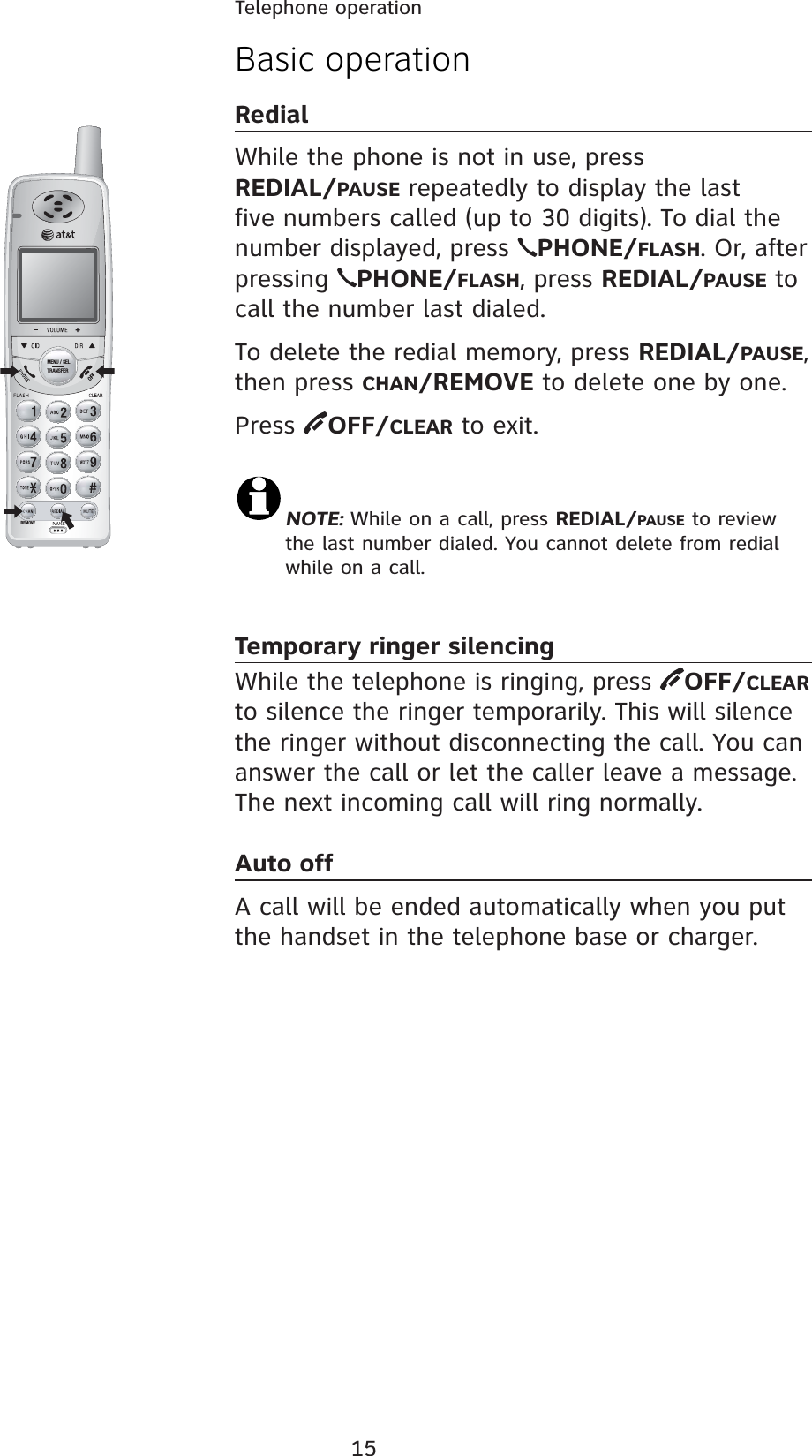 15REMOVEMENU / SELTRANSFERBasic operationRedialWhile the phone is not in use, press  REDIAL/PAUSE repeatedly to display the last five numbers called (up to 30 digits). To dial the number displayed, press  PHONE/FLASH. Or, after pressing  PHONE/FLASH, press REDIAL/PAUSE to call the number last dialed.To delete the redial memory, press REDIAL/PAUSE, then press CHAN/REMOVE to delete one by one. Press  OFF/CLEAR to exit.NOTE: While on a call, press REDIAL/PAUSE to review the last number dialed. You cannot delete from redial while on a call.Temporary ringer silencingWhile the telephone is ringing, press  OFF/CLEAR to silence the ringer temporarily. This will silence the ringer without disconnecting the call. You can answer the call or let the caller leave a message. The next incoming call will ring normally.Auto offA call will be ended automatically when you put the handset in the telephone base or charger.Telephone operation
