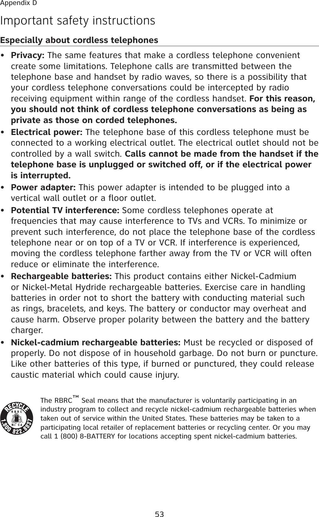 53Important safety instructionsEspecially about cordless telephones•  Privacy: The same features that make a cordless telephone convenient create some limitations. Telephone calls are transmitted between the telephone base and handset by radio waves, so there is a possibility that your cordless telephone conversations could be intercepted by radio receiving equipment within range of the cordless handset. For this reason, you should not think of cordless telephone conversations as being as private as those on corded telephones.•  Electrical power: The telephone base of this cordless telephone must be connected to a working electrical outlet. The electrical outlet should not be controlled by a wall switch. Calls cannot be made from the handset if the telephone base is unplugged or switched off, or if the electrical power is interrupted.•  Power adapter: This power adapter is intended to be plugged into a vertical wall outlet or a floor outlet.•  Potential TV interference: Some cordless telephones operate at frequencies that may cause interference to TVs and VCRs. To minimize or prevent such interference, do not place the telephone base of the cordless telephone near or on top of a TV or VCR. If interference is experienced, moving the cordless telephone farther away from the TV or VCR will often reduce or eliminate the interference. •  Rechargeable batteries: This product contains either Nickel-Cadmium or Nickel-Metal Hydride rechargeable batteries. Exercise care in handling batteries in order not to short the battery with conducting material such as rings, bracelets, and keys. The battery or conductor may overheat and cause harm. Observe proper polarity between the battery and the battery charger.•  Nickel-cadmium rechargeable batteries: Must be recycled or disposed of properly. Do not dispose of in household garbage. Do not burn or puncture. Like other batteries of this type, if burned or punctured, they could release caustic material which could cause injury.The RBRC™ Seal means that the manufacturer is voluntarily participating in an industry program to collect and recycle nickel-cadmium rechargeable batteries when taken out of service within the United States. These batteries may be taken to a participating local retailer of replacement batteries or recycling center. Or you may call 1 (800) 8-BATTERY for locations accepting spent nickel-cadmium batteries. Appendix D