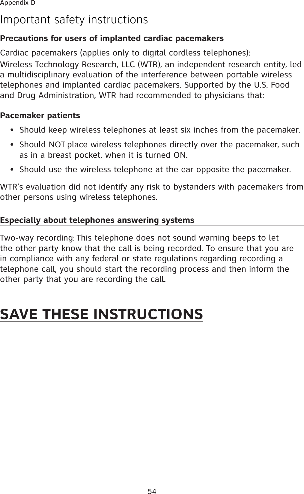 54Important safety instructionsPrecautions for users of implanted cardiac pacemakersCardiac pacemakers (applies only to digital cordless telephones): Wireless Technology Research, LLC (WTR), an independent research entity, led a multidisciplinary evaluation of the interference between portable wireless telephones and implanted cardiac pacemakers. Supported by the U.S. Food and Drug Administration, WTR had recommended to physicians that:Pacemaker patients•  Should keep wireless telephones at least six inches from the pacemaker.•  Should NOT place wireless telephones directly over the pacemaker, such as in a breast pocket, when it is turned ON.•  Should use the wireless telephone at the ear opposite the pacemaker.WTR’s evaluation did not identify any risk to bystanders with pacemakers from other persons using wireless telephones.Especially about telephones answering systemsTwo-way recording: This telephone does not sound warning beeps to let the other party know that the call is being recorded. To ensure that you are in compliance with any federal or state regulations regarding recording a telephone call, you should start the recording process and then inform the other party that you are recording the call.SAVE THESE INSTRUCTIONSAppendix D