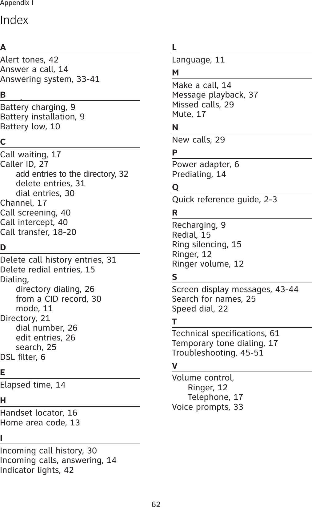 62AAlert tones, 42Answer a call, 14Answering system, 33-41BBattery charging, 9Battery installation, 9Battery low, 10CCall waiting, 17Caller ID, 27  add entries to the directory, 32  delete entries, 31  dial entries, 30Channel, 17Call screening, 40Call intercept, 40Call transfer, 18-20DDelete call history entries, 31Delete redial entries, 15Dialing,   directory dialing, 26  from a CID record, 30 mode, 11 Directory, 21  dial number, 26  edit entries, 26 search, 25DSL filter, 6EElapsed time, 14HHandset locator, 16Home area code, 13IIncoming call history, 30Incoming calls, answering, 14Indicator lights, 42LLanguage, 11MMake a call, 14Message playback, 37Missed calls, 29Mute, 17NNew calls, 29PPower adapter, 6Predialing, 14QQuick reference guide, 2-3RRecharging, 9Redial, 15Ring silencing, 15Ringer, 12Ringer volume, 12SScreen display messages, 43-44Search for names, 25Speed dial, 22TTechnical specifications, 61Temporary tone dialing, 17Troubleshooting, 45-51VVolume control, Ringer, 1212 Telephone, 17Voice prompts, 33IndexAppendix I