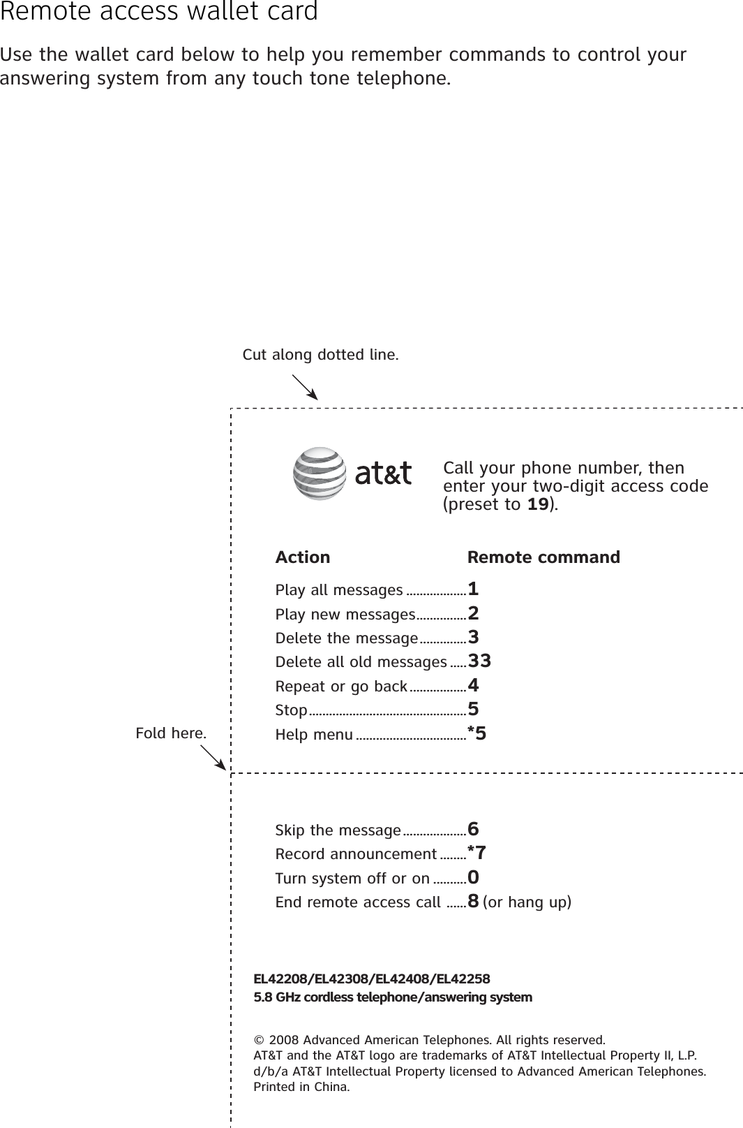 Remote access wallet cardUse the wallet card below to help you remember commands to control your answering system from any touch tone telephone.Fold here.Cut along dotted line.Action Remote commandPlay all messages ..................1Play new messages ...............2Delete the message ..............3Delete all old messages .....33Repeat or go back .................4Stop ...............................................5Help menu .................................*5Skip the message ...................6Record announcement ........*7Turn system off or on ..........0End remote access call  ......8 (or hang up)Call your phone number, then enter your two-digit access code (preset to 19).EL42208/EL42308/EL42408/EL422585.8 GHz cordless telephone/answering system© 2008 Advanced American Telephones. All rights reserved.AT&amp;T and the AT&amp;T logo are trademarks of AT&amp;T Intellectual Property II, L.P. d/b/a AT&amp;T Intellectual Property licensed to Advanced American Telephones. Printed in China.