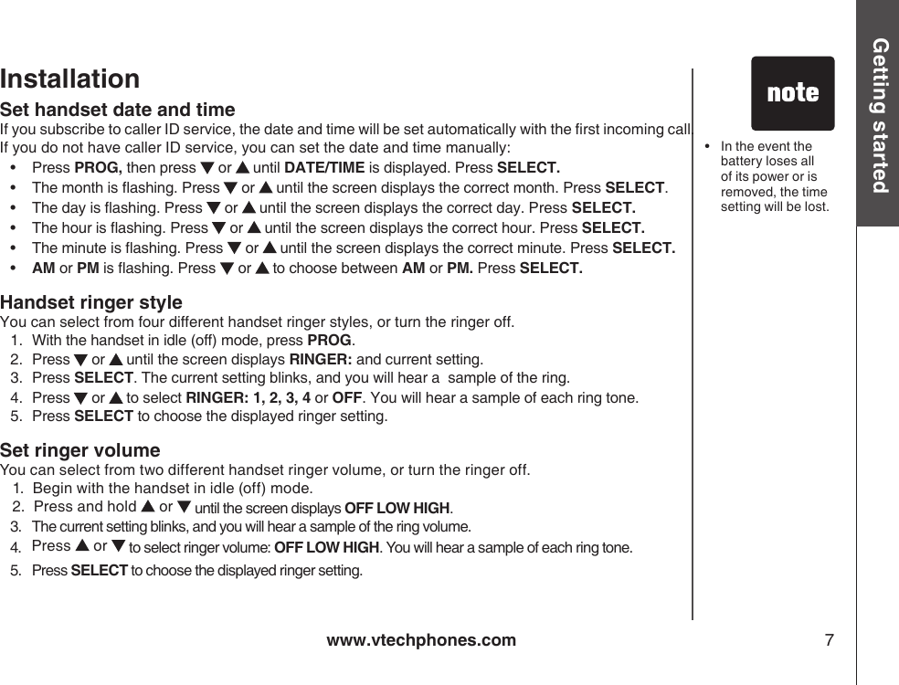 www.vtechphones.com 7Getting startedInstallationSet handset date and time If you subscribe to caller ID service, the date and time will be set automatically with the rst incoming call. If you do not have caller ID service, you can set the date and time manually:•    Press PROG, then press   or   until DATE/TIME is displayed. Press SELECT.•    The month is ashing. Press  or   until the screen displays the correct month. Press SELECT.•    The day is ashing. Press   or   until the screen displays the correct day. Press SELECT.•    The hour is ashing. Press  or   until the screen displays the correct hour. Press SELECT.•    The minute is ashing. Press   or   until the screen displays the correct minute. Press SELECT.•    AM or PM is ashing. Press   or   to choose between AM or PM. Press SELECT.Handset ringer style You can select from four different handset ringer styles, or turn the ringer off.1.  With the handset in idle (off) mode, press PROG.2.  Press  or   until the screen displays RINGER: and current setting.3.  Press SELECT. The current setting blinks, and you will hear a  sample of the ring.4.   Press  or   to select RINGER: 1, 2, 3, 4 or OFF. You will hear a sample of each ring tone.5.  Press SELECT to choose the displayed ringer setting.Set ringer volumeYou can select from two different handset ringer volume, or turn the ringer off.   1.  Begin with the handset in idle (off) mode.   2.  Press and hold   or   until the screen displays OFF LOW HIGH.   3.   The current setting blinks, and you will hear a sample of the ring volume.   4.    Press   or   to select ringer volume: OFF LOW HIGH. You will hear a sample of each ring tone.   5.   Press SELECT to choose the displayed ringer setting.•   In the event the battery loses all of its power or is removed, the time setting will be lost.