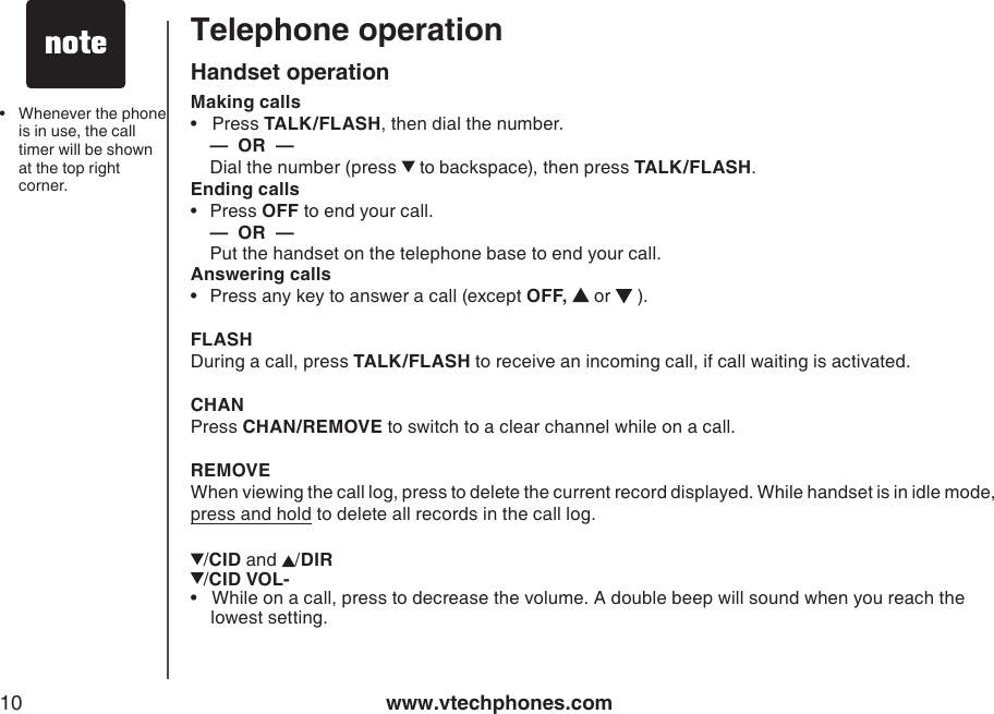 www.vtechphones.com10Telephone operationHandset operationMaking calls •   Press TALK/FLASH, then dial the number.   —  OR  —   Dial the number (press   to backspace), then press TALK/FLASH.Ending calls•  Press OFF to end your call. —  OR  —   Put the handset on the telephone base to end your call.Answering calls•  Press any key to answer a call (except OFF,   or   ).FLASHDuring a call, press TALK/FLASH to receive an incoming call, if call waiting is activated.CHANPress CHAN/REMOVE to switch to a clear channel while on a call. REMOVEWhen viewing the call log, press to delete the current record displayed. While handset is in idle mode, press and hold to delete all records in the call log./CID and  /DIR /CID VOL-•   While on a call, press to decrease the volume. A double beep will sound when you reach the    lowest setting.•  Whenever the phone is in use, the call timer will be shown at the top right corner.