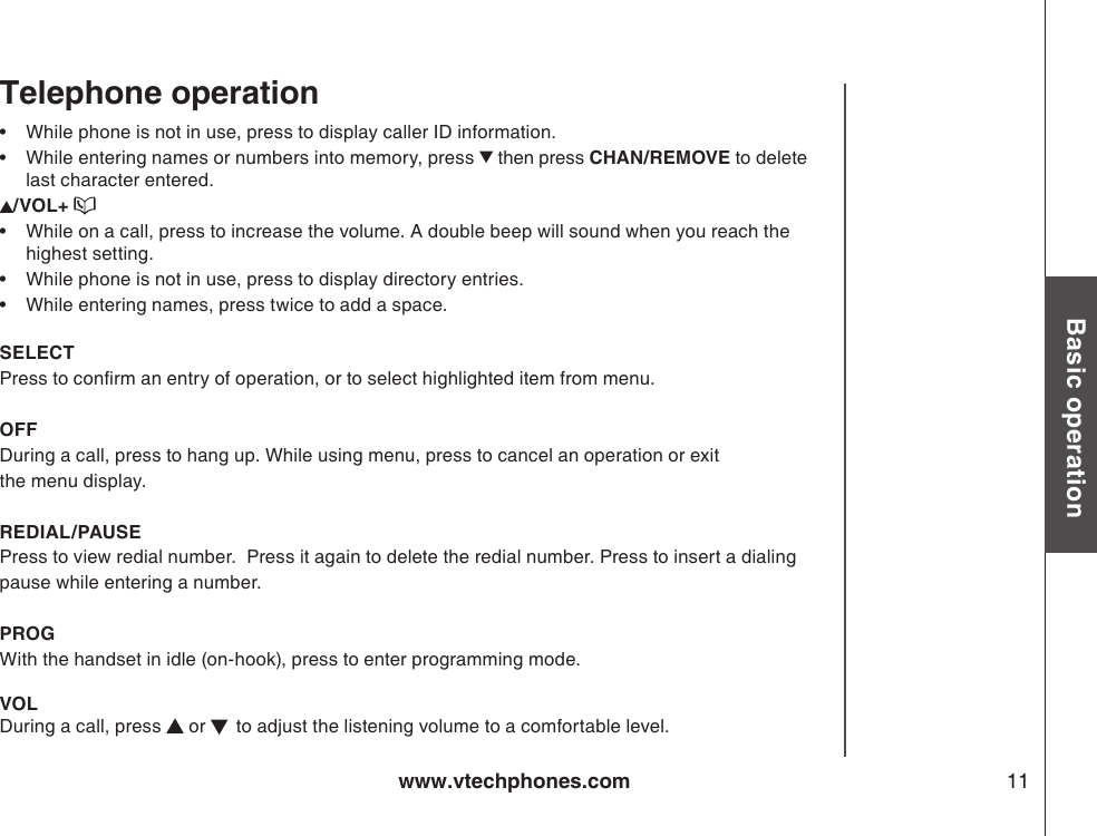 www.vtechphones.com 11Basic operation•   While phone is not in use, press to display caller ID information.•   While entering names or numbers into memory, press   then press CHAN/REMOVE to delete last character entered./VOL+ •  While on a call, press to increase the volume. A double beep will sound when you reach the highest setting.•  While phone is not in use, press to display directory entries.•  While entering names, press twice to add a space. SELECTPress to conrm an entry of operation, or to select highlighted item from menu.OFFDuring a call, press to hang up. While using menu, press to cancel an operation or exitthe menu display. REDIAL/PAUSE   Press to view redial number.  Press it again to delete the redial number. Press to insert a dialingpause while entering a number.PROGWith the handset in idle (on-hook), press to enter programming mode.VOLDuring a call, press   or    to adjust the listening volume to a comfortable level. Telephone operation