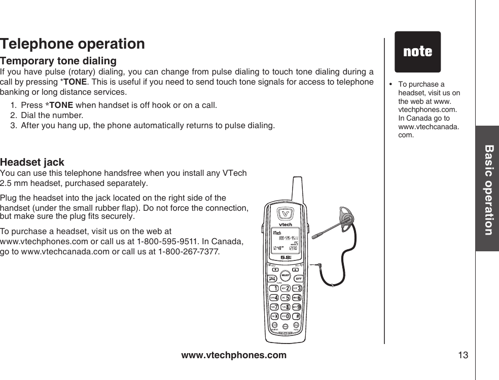 www.vtechphones.com 13Basic operationTelephone operation Temporary tone dialing If you have pulse (rotary) dialing, you can change from pulse dialing to touch tone dialing during a call by pressing *TONE. This is useful if you need to send touch tone signals for access to telephone banking or long distance services.1. Press *TONE when handset is off hook or on a call. 2.  Dial the number.3.  After you hang up, the phone automatically returns to pulse dialing.SELECTHeadset jackYou can use this telephone handsfree when you install any VTech 2.5 mm headset, purchased separately.Plug the headset into the jack located on the right side of the handset (under the small rubber ap). Do not force the connection, but make sure the plug ts securely.To purchase a headset, visit us on the web at www.vtechphones.com or call us at 1-800-595-9511. In Canada, go to www.vtechcanada.com or call us at 1-800-267-7377.•   To purchase a headset, visit us on the web at www.vtechphones.com. In Canada go to www.vtechcanada.com.
