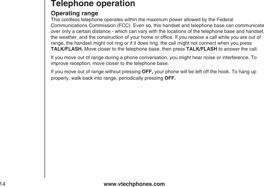 www.vtechphones.com14Operating rangeThis cordless telephone operates within the maximum power allowed by the Federal Communications Commission (FCC). Even so, this handset and telephone base can communicate over only a certain distance - which can vary with the locations of the telephone base and handset, the weather, and the construction of your home or ofce. If you receive a call while you are out of range, the handset might not ring or if it does ring, the call might not connect when you press  TALK/FLASH. Move closer to the telephone base, then press TALK/FLASH to answer the call.If you move out of range during a phone conversation, you might hear noise or interference. To improve reception, move closer to the telephone base.If you move out of range without pressing OFF, your phone will be left off the hook. To hang up properly, walk back into range, periodically pressing OFF.Telephone operation