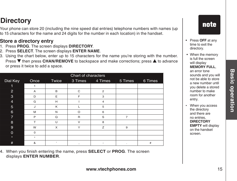 www.vtechphones.com 15Basic operation•  Press OFF at any time to exit the directory. •  When the memory is full the screen will display MEMORY FULL, an error tone sounds and you will not be able to store a new number until you delete a stored number to make room for another entry.•  When you access the directory and there are no entries, DIRECTORY EMPTY will display on the handset screen.DirectoryYour phone can store 20 (including the nine speed dial entries) telephone numbers with names (up to 15 characters for the name and 24 digits for the number in each location) in the handset.Store a directory entry1.   Press PROG. The screen displays DIRECTORY.2.   Press SELECT. The screen displays ENTER NAME.3.   Using the chart below, enter up to 15 characters for the name you’re storing with the number. Press   then press CHAN/REMOVE to backspace and make corrections; press   to advance or press it twice to add a space.           Chart of charactersDial Key Once Twice 3 Times 4 Times 5 Times 6 Times112A B C 23D E F 34G H I 45J K L 56M N O 67P Q R S 78T U V 89W X Y Z 900**#&amp; ‘ , - . # 4.   When you nish entering the name, press SELECT or PROG. The screen displays ENTER NUMBER.