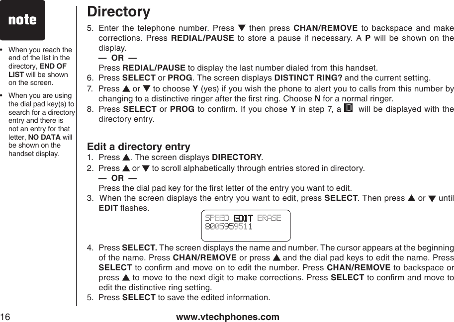 www.vtechphones.com16•   When you reach the end of the list in the directory, END OF LIST will be shown on the screen.•   When you are using the dial pad key(s) to search for a directory entry and there is not an entry for that letter, NO DATA will be shown on the handset display. DirectorySPEED EDIT ERASE8005959511 5.   Enter  the  telephone  number.  Press    then  press  CHAN/REMOVE  to  backspace  and  make corrections.  Press  REDIAL/PAUSE  to  store  a  pause  if  necessary. A  P  will  be  shown  on  the display.     —  OR  —  Press REDIAL/PAUSE to display the last number dialed from this handset.6.  Press SELECT or PROG. The screen displays DISTINCT RING? and the current setting.7.  Press   or   to choose Y (yes) if you wish the phone to alert you to calls from this number by changing to a distinctive ringer after the rst ring. Choose N for a normal ringer.8.   Press SELECT or PROG to conrm. If you chose Y in step 7, a    will be displayed with the directory entry.Edit a directory entry1.   Press  . The screen displays DIRECTORY.2.  Press   or   to scroll alphabetically through entries stored in directory.      —  OR  —  Press the dial pad key for the rst letter of the entry you want to edit.3.  When the screen displays the entry you want to edit, press SELECT. Then press   or   until EDIT ashes.4.  Press SELECT. The screen displays the name and number. The cursor appears at the beginning of the name. Press CHAN/REMOVE or press   and the dial pad keys to edit the name. Press SELECT to conrm and move on to edit the number. Press CHAN/REMOVE to backspace or press   to move to the next digit to make corrections. Press SELECT to conrm and move to edit the distinctive ring setting.5.  Press SELECT to save the edited information.