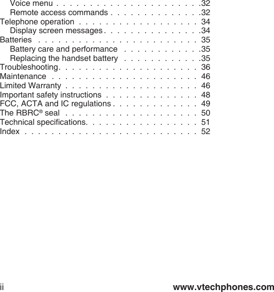 www.vtechphones.comiiVoice menu  .  .  .  .  .  .  .  .  .  .  .  .  .  .  .  .  .  .  .  .  .  .32Remote access commands .  .  .  .  .  .  .  .  .  .  .  .  .  .32Telephone operation  .  .  .  .  .  .  .  .  .  .  .  .  .  .  .  .  .  .  34Display screen messages .  .  .  .  .  .  .  .  .  .  .  .  .  .  .34Batteries   .  .  .  .  .  .  .  .  .  .  .  .  .  .  .  .  .  .  .  .  .  .  .  .  35Battery care and performance   .  .  .  .  .  .  .  .  .  .  .  .35Replacing the handset battery   .  .  .  .  .  .  .  .  .  .  .  .35Troubleshooting.  .  .  .  .  .  .  .  .  .  .  .  .  .  .  .  .  .  .  .  .  36Maintenance   .  .  .  .  .  .  .  .  .  .  .  .  .  .  .  .  .  .  .  .  .  .  46Limited Warranty  .  .  .  .  .  .  .  .  .  .  .  .  .  .  .  .  .  .  .  .  46Important safety instructions  .  .  .  .  .  .  .  .  .  .  .  .  .  .  48FCC, ACTA and IC regulations .  .  .  .  .  .  .  .  .  .  .  .  .  49The RBRC® seal   .  .  .  .  .  .  .  .  .  .  .  .  .  .  .  .  .  .  .  .  50Technical specications.  .  .  .  .  .  .  .  .  .  .  .  .  .  .  .  .  51Index   .  .  .  .  .  .  .  .  .  .  .  .  .  .  .  .  .  .  .  .  .  .  .  .  .  .  52