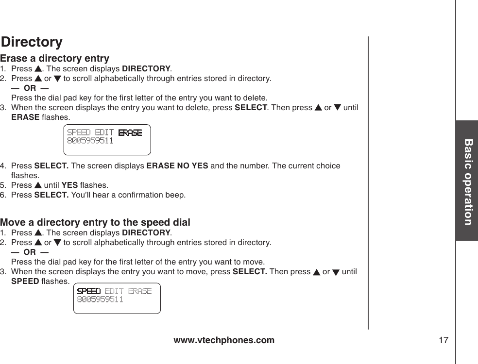 www.vtechphones.com 17Basic operationDirectoryErase a directory entry1.   Press  . The screen displays DIRECTORY.2.   Press   or   to scroll alphabetically through entries stored in directory.  —  OR  —   Press the dial pad key for the rst letter of the entry you want to delete.3.   When the screen displays the entry you want to delete, press SELECT. Then press   or   until ERASE ashes.4.  Press SELECT. The screen displays ERASE NO YES and the number. The current choice ashes.5.  Press   until YES ashes.6.  Press SELECT. You’ll hear a conrmation beep.Move a directory entry to the speed dial1.   Press  . The screen displays DIRECTORY.2.   Press   or   to scroll alphabetically through entries stored in directory.     —  OR  —      Press the dial pad key for the rst letter of the entry you want to move.3.  When the screen displays the entry you want to move, press SELECT. Then press   or   until SPEED ashes.SPEED EDIT ERASE8005959511 SPEED EDIT ERASE8005959511 