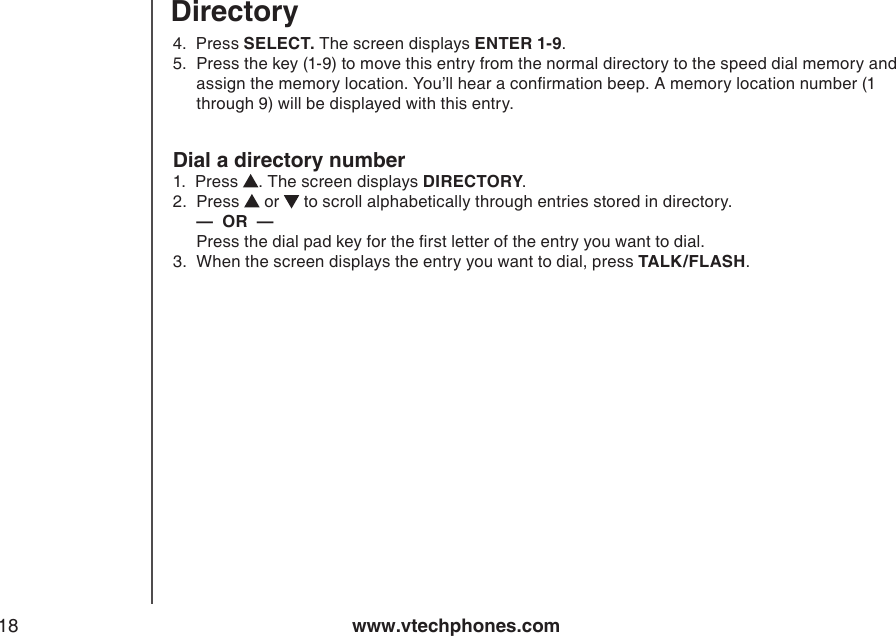 www.vtechphones.com184.  Press SELECT. The screen displays ENTER 1-9.5.  Press the key (1-9) to move this entry from the normal directory to the speed dial memory and assign the memory location. You’ll hear a conrmation beep. A memory location number (1 through 9) will be displayed with this entry.Dial a directory number1.  Press  . The screen displays DIRECTORY.2.   Press   or   to scroll alphabetically through entries stored in directory.  —  OR  —   Press the dial pad key for the rst letter of the entry you want to dial.3.  When the screen displays the entry you want to dial, press TALK/FLASH.Directory