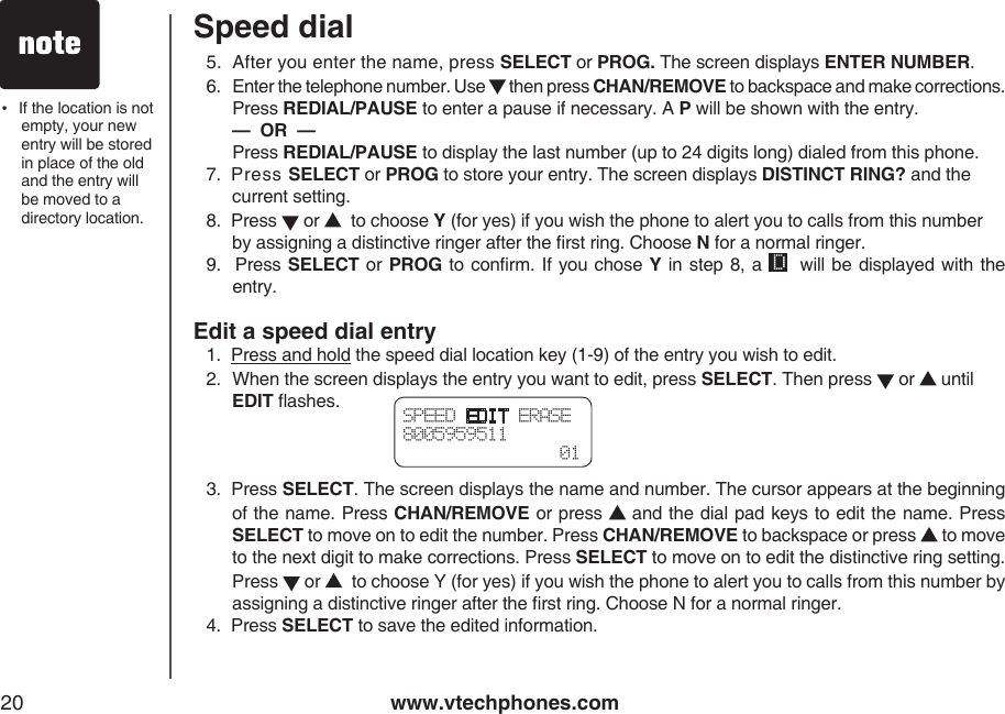 www.vtechphones.com20Speed dialSPEED EDIT ERASE8005959511  015.  After you enter the name, press SELECT or PROG. The screen displays ENTER NUMBER.6.   Enter the telephone number. Use   then press CHAN/REMOVE to backspace and make corrections. Press REDIAL/PAUSE to enter a pause if necessary. A P will be shown with the entry.  —  OR  — Press REDIAL/PAUSE to display the last number (up to 24 digits long) dialed from this phone.7.  Press SELECT or PROG to store your entry. The screen displays DISTINCT RING? and the current setting.8.  Press   or    to choose Y (for yes) if you wish the phone to alert you to calls from this number by assigning a distinctive ringer after the rst ring. Choose N for a normal ringer.9.  Press  SELECT or PROG to conrm. If you chose Y in  step 8, a    will be displayed with the entry. Edit a speed dial entry1.  Press and hold the speed dial location key (1-9) of the entry you wish to edit.2.  When the screen displays the entry you want to edit, press SELECT. Then press   or   until EDIT ashes.3.  Press SELECT. The screen displays the name and number. The cursor appears at the beginning of the name. Press CHAN/REMOVE or press   and the dial pad keys to edit the name. Press SELECT to move on to edit the number. Press CHAN/REMOVE to backspace or press   to move to the next digit to make corrections. Press SELECT to move on to edit the distinctive ring setting. Press   or    to choose Y (for yes) if you wish the phone to alert you to calls from this number by assigning a distinctive ringer after the rst ring. Choose N for a normal ringer.4.  Press SELECT to save the edited information.•   If the location is not empty, your new entry will be stored in place of the old and the entry will be moved to a directory location.