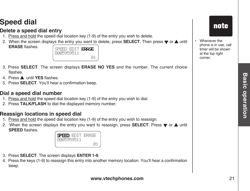 www.vtechphones.com 21Basic operationSpeed dialDelete a speed dial entry1.  Press and hold the speed dial location key (1-9) of the entry you wish to delete.2.  When the screen displays the entry you want to delete, press SELECT. Then press   or   until ERASE ashes.3.  Press  SELECT.  The  screen  displays ERASE  NO  YES  and  the  number.  The  current  choice ashes.4.  Press    until YES ashes.5.  Press SELECT. You’ll hear a conrmation beep.Dial a speed dial number1.  Press and hold the speed dial location key (1-9) of the entry you wish to dial.2.  Press TALK/FLASH to dial the displayed memory number.Reassign locations in speed dial1.  Press and hold the speed dial location key (1-9) of the entry you wish to reassign.2.   When the screen displays the entry you want to reassign,  press SELECT. Press   or   until SPEED ashes.3.  Press SELECT. The screen displays ENTER 1-9.4.  Press the keys (1-9) to reassign this entry into another memory location. You’ll hear a conrmation beep.SPEED EDIT ERASE8005959511  01SPEED EDIT ERASE8005959511  01•    Whenever the phone is in use, call timer will be shown at the top right corner.