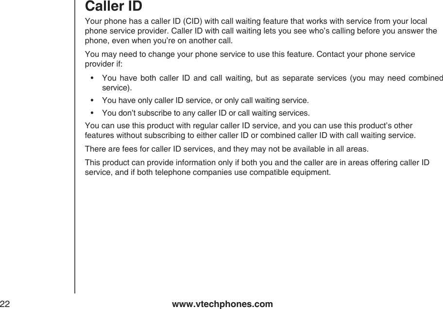 www.vtechphones.com22Your phone has a caller ID (CID) with call waiting feature that works with service from your local phone service provider. Caller ID with call waiting lets you see who’s calling before you answer the phone, even when you’re on another call.You may need to change your phone service to use this feature. Contact your phone service provider if:•  You  have both  caller  ID  and call  waiting, but  as  separate  services  (you  may need combined service).•  You have only caller ID service, or only call waiting service.•  You don’t subscribe to any caller ID or call waiting services.You can use this product with regular caller ID service, and you can use this product’s other features without subscribing to either caller ID or combined caller ID with call waiting service.There are fees for caller ID services, and they may not be available in all areas.This product can provide information only if both you and the caller are in areas offering caller ID service, and if both telephone companies use compatible equipment. Caller ID 