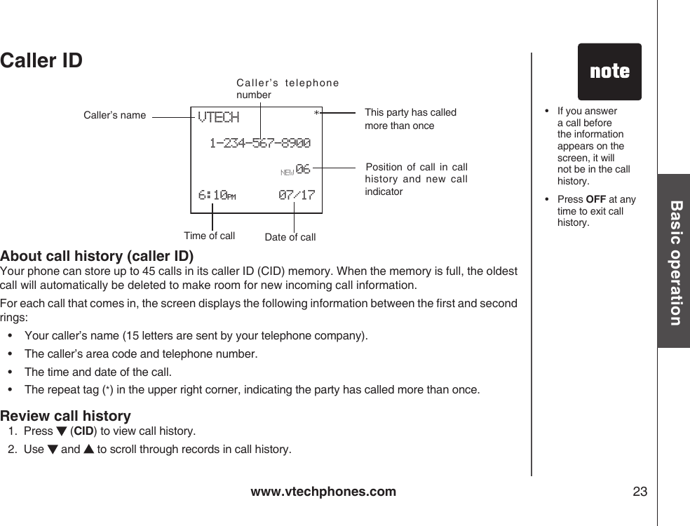 www.vtechphones.com 23Basic operationCaller ID About call history (caller ID)Your phone can store up to 45 calls in its caller ID (CID) memory. When the memory is full, the oldest call will automatically be deleted to make room for new incoming call information.For each call that comes in, the screen displays the following information between the rst and second rings:•    Your caller’s name (15 letters are sent by your telephone company).•    The caller’s area code and telephone number.•    The time and date of the call.•     The repeat tag (*) in the upper right corner, indicating the party has called more than once.Review call history1.  Press   (CID) to view call history. 2.  Use   and   to scroll through records in call history.•   If you answer a call before the information appears on the screen, it will not be in the call history.•  Press OFF at any time to exit call history.Date of callCaller’s  telephone numberCaller’s nameVTECH1-234-567-8900 6:10PM      07/1706*This party has called more than onceTime of call        Position  of  call  in  call history  and  new  call indicatorNEW