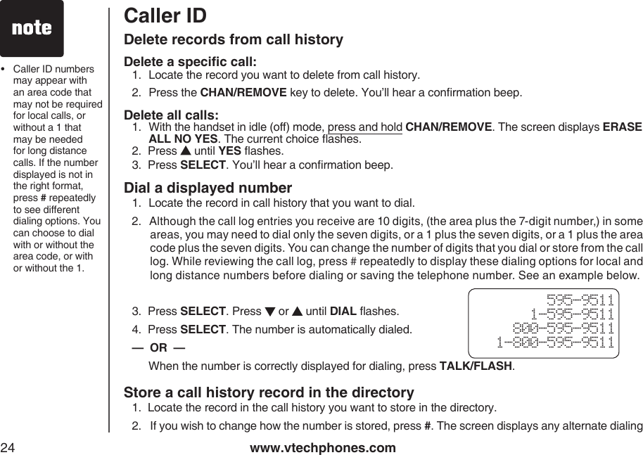 www.vtechphones.com24Caller ID Delete records from call historyDelete a specic call:1.  Locate the record you want to delete from call history.2.  Press the CHAN/REMOVE key to delete. You’ll hear a conrmation beep.Delete all calls:1.   With the handset in idle (off) mode, press and hold CHAN/REMOVE. The screen displays ERASE ALL NO YES. The current choice ashes.2.  Press   until YES ashes.3.  Press SELECT. You’ll hear a conrmation beep.•   Caller ID numbers may appear with an area code that may not be required for local calls, or without a 1 that may be needed for long distance calls. If the number displayed is not in the right format, press # repeatedly to see different dialing options. You can choose to dial with or without the area code, or with or without the 1.Dial a displayed number1.  Locate the record in call history that you want to dial. 2.   Although the call log entries you receive are 10 digits, (the area plus the 7-digit number,) in some areas, you may need to dial only the seven digits, or a 1 plus the seven digits, or a 1 plus the area code plus the seven digits. You can change the number of digits that you dial or store from the call log. While reviewing the call log, press # repeatedly to display these dialing options for local and long distance numbers before dialing or saving the telephone number. See an example below.3.  Press SELECT. Press   or   until DIAL ashes.4.  Press SELECT. The number is automatically dialed.—  OR  —  When the number is correctly displayed for dialing, press TALK/FLASH.Store a call history record in the directory1.  Locate the record in the call history you want to store in the directory.2.   If you wish to change how the number is stored, press #. The screen displays any alternate dialing  595-95111-595-9511800-595-95111-800-595-9511