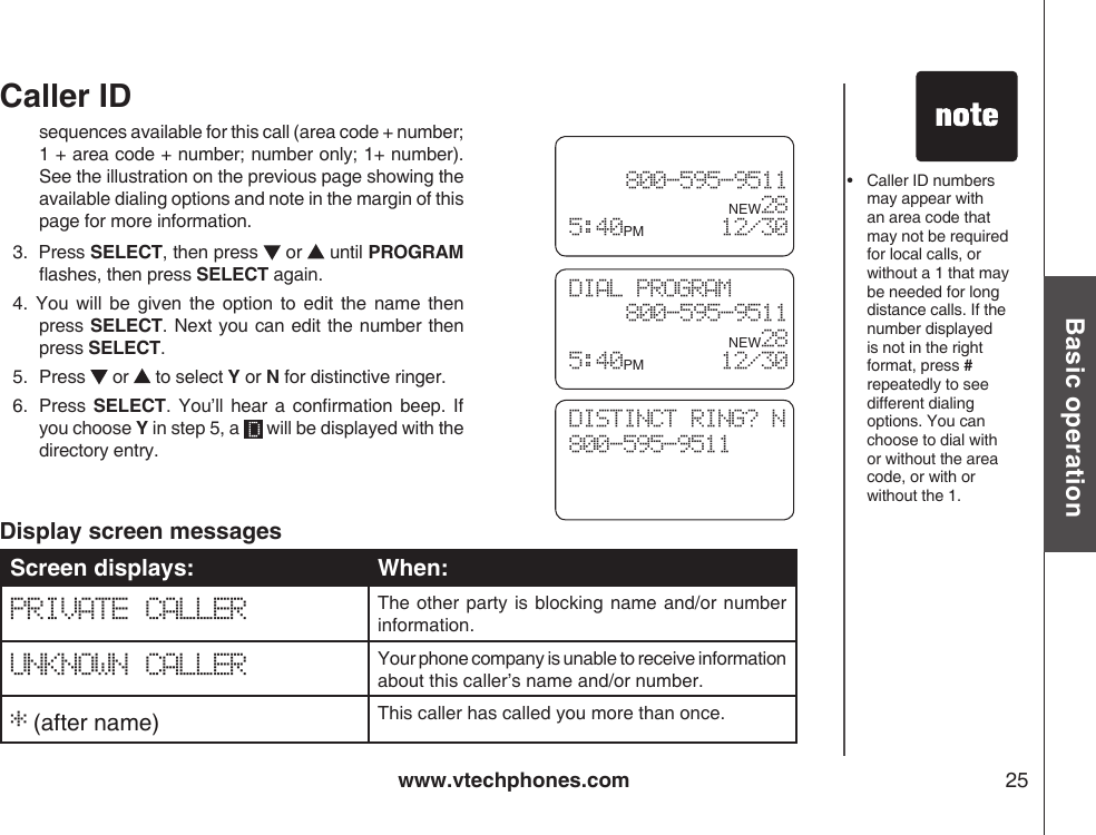 www.vtechphones.com 25Basic operationCaller IDsequences available for this call (area code + number; 1 + area code + number; number only; 1+ number). See the illustration on the previous page showing the available dialing options and note in the margin of this page for more information.3.  Press SELECT, then press   or   until PROGRAM ashes, then press SELECT again.4.  You will  be  given  the  option  to  edit  the  name then press SELECT. Next you can edit the number then press SELECT.5.   Press   or   to select Y or N for distinctive ringer.6.   Press  SELECT.  You’ll  hear a  conrmation  beep.  If you choose Y in step 5, a   will be displayed with the directory entry.Screen displays: When:PRIVATE CALLER The other  party is  blocking name and/or  number information.UNKNOWN CALLER Your phone company is unable to receive information about this caller’s name and/or number.* (after name) This caller has called you more than once.Display screen messages•   Caller ID numbers may appear with an area code that may not be required for local calls, or without a 1 that may be needed for long distance calls. If the number displayed is not in the right format, press # repeatedly to see different dialing options. You can choose to dial with or without the area code, or with or without the 1.DIAL PROGRAM800-595-9511      NEW28 5:40PM        12/30 800-595-9511      NEW28 5:40PM        12/30DISTINCT RING? N800-595-9511     