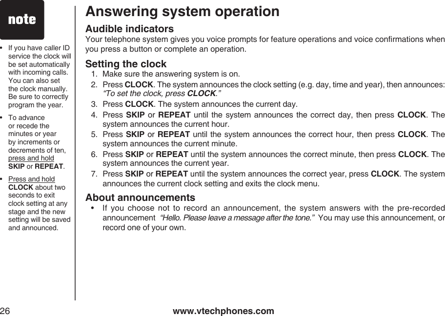 www.vtechphones.com26Answering system operationAudible indicatorsYour telephone system gives you voice prompts for feature operations and voice conrmations when you press a button or complete an operation.Setting the clock1.  Make sure the answering system is on.2.  Press CLOCK. The system announces the clock setting (e.g. day, time and year), then announces: “To set the clock, press CLOCK.”3.  Press CLOCK. The system announces the current day.4.  Press SKIP  or REPEAT until the system announces the correct day, then press  CLOCK. The system announces the current hour.5.  Press SKIP or REPEAT until the system announces the correct hour, then press CLOCK. The system announces the current minute.6.  Press SKIP or REPEAT until the system announces the correct minute, then press CLOCK. The system announces the current year.7.  Press SKIP or REPEAT until the system announces the correct year, press CLOCK. The system announces the current clock setting and exits the clock menu.About announcements•   If  you  choose  not  to  record  an  announcement,  the  system  answers  with  the  pre-recorded announcement  “Hello. Please leave a message after the tone.”  You may use this announcement, or record one of your own.•  If you have caller ID service the clock will be set automatically with incoming calls. You can also set the clock manually. Be sure to correctly program the year.•  To advance or recede the minutes or year by increments or decrements of ten, press and hold SKIP or REPEAT.•  Press and hold CLOCK about two seconds to exit clock setting at any stage and the new setting will be saved and announced.