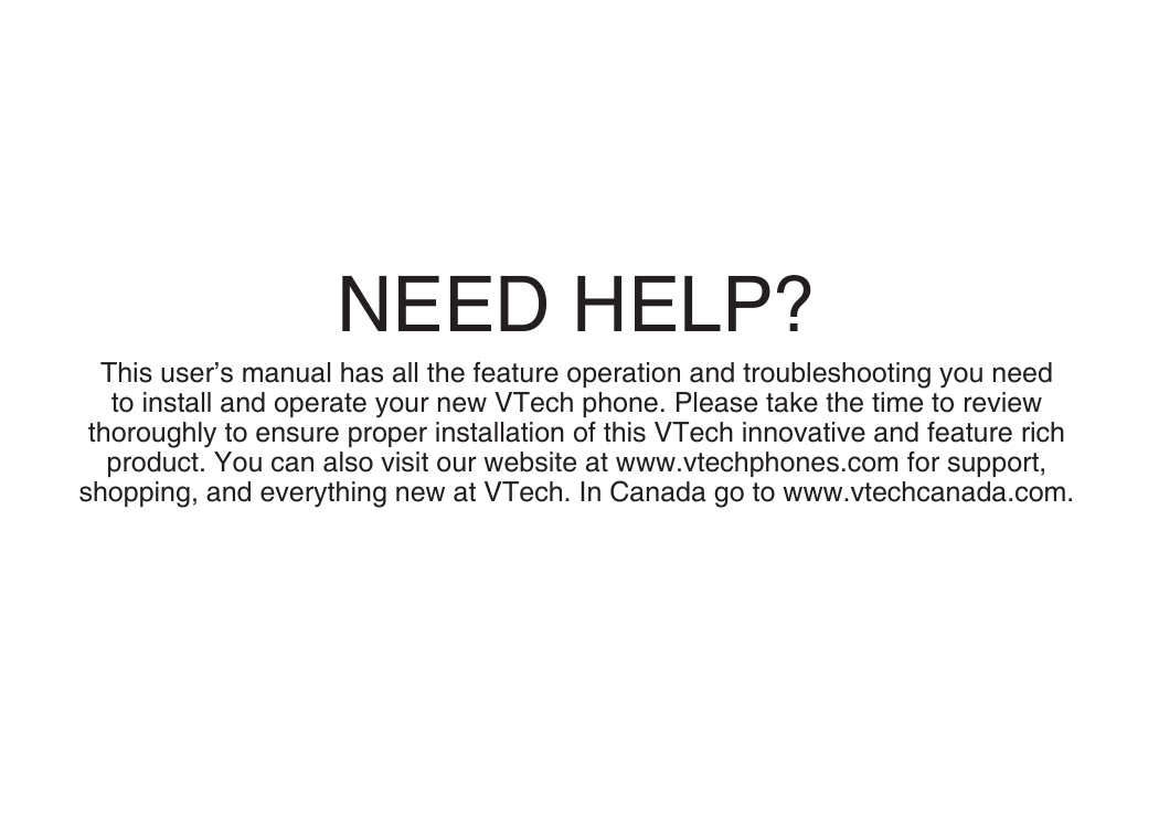 NEED HELP?This user’s manual has all the feature operation and troubleshooting you need to install and operate your new VTech phone. Please take the time to review thoroughly to ensure proper installation of this VTech innovative and feature rich product. You can also visit our website at www.vtechphones.com for support, shopping, and everything new at VTech. In Canada go to www.vtechcanada.com. 