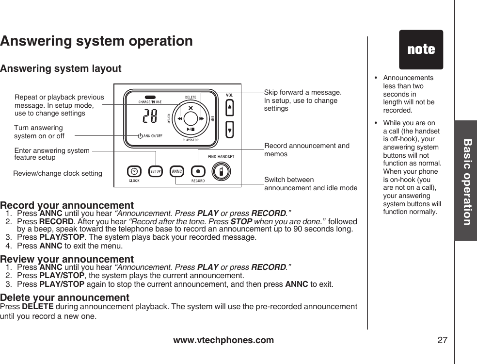 www.vtechphones.com 27Basic operationAnswering system layoutRecord your announcement1.  Press ANNC until you hear “Announcement. Press PLAY or press RECORD.”2.  Press RECORD. After you hear “Record after the tone. Press STOP when you are done.”  followed by a beep, speak toward the telephone base to record an announcement up to 90 seconds long.3.   Press PLAY/STOP. The system plays back your recorded message.4.  Press ANNC to exit the menu. Review your announcement1.  Press ANNC until you hear “Announcement. Press PLAY or press RECORD.”2.   Press PLAY/STOP, the system plays the current announcement.3.  Press PLAY/STOP again to stop the current announcement, and then press ANNC to exit. Delete your announcementPress DELETE during announcement playback. The system will use the pre-recorded announcement until you record a new one.Answering system operation•  Announcements less than two seconds in length will not be recorded.•   While you are on a call (the handset is off-hook), your answering system buttons will not function as normal. When your phone is on-hook (you are not on a call), your answering system buttons will function normally. Enter answering system feature setupTurn answering system on or offRepeat or playback previous message. In setup mode, use to change settingsSkip forward a message. In setup, use to change settings Review/change clock settingRecord announcement and memosSwitch between announcement and idle mode