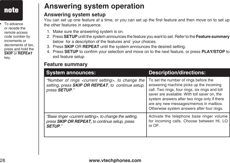 www.vtechphones.com28Answering system operationFeature summarySystem announces: Description/directions:“Number  of  rings  &lt;current  setting&gt;,  to  change  the setting, press SKIP OR REPEAT, to  continue setup, press SETUP.”To set the number of rings before the answering machine picks up the incoming call. Two rings, four rings, six rings and toll saver are available. With toll saver on, the system answers after two rings only if there are any new messages/memos in mailbox. Otherwise system answers after four rings.“Base ringer &lt;current setting&gt;, to change the setting, press SKIP OR REPEAT, to continue setup, press SETUP.”Activate  the  telephone  base ringer  volume for  incoming  calls.  Choose  between  HI,  LO or OF.•  To advance or recede the remote access code number by increments or decrements of ten, press and hold the SKIP or REPEAT key.Answering system setupYou can set up one feature at a time, or you can set up the rst feature and then move on to set up the other features in sequence.1.  Make sure the answering system is on.2.   Press SETUP until the system announces the feature you want to set. Refer to the Feature summary below  for a description of the features and  your choices.3.  Press SKIP OR REPEAT until the system announces the desired setting.4.  Press SETUP to conrm your selection and move on to the next feature, or press PLAY/STOP to exit feature setup.