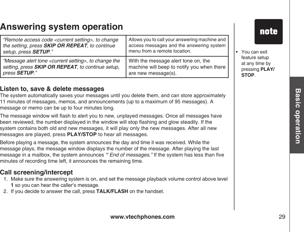 www.vtechphones.com 29Basic operationAnswering system operation“Remote access code &lt;current setting&gt;, to change the setting, press SKIP OR REPEAT, to continue setup, press SETUP.”Allows you to call your answering machine and access messages and the answering system menu from a remote location.“Message alert tone &lt;current setting&gt;, to change the setting, press SKIP OR REPEAT, to continue setup, press SETUP.”With the message alert tone on, the machine will beep to notify you when there are new message(s).•   You can exit feature setup at any time by pressing PLAY/STOP.Listen to, save &amp; delete messagesThe system automatically saves your messages until you delete them, and can store approximately 11 minutes of messages, memos, and announcements (up to a maximum of 95 messages). A message or memo can be up to four minutes long.The message window will ash to alert you to new, unplayed messages. Once all messages have been reviewed, the number displayed in the window will stop ashing and glow steadily. If the system contains both old and new messages, it will play only the new messages. After all new messages are played, press PLAY/STOP to hear all messages.Before playing a message, the system announces the day and time it was received. While the message plays, the message window displays the number of the message. After playing the last message in a mailbox, the system announces “  End of messages.” If the system has less than ve minutes of recording time left, it announces the remaining time.Call screening/intercept1.  Make sure the answering system is on, and set the message playback volume control above level 1 so you can hear the caller’s message.2.   If you decide to answer the call, press TALK/FLASH on the handset.