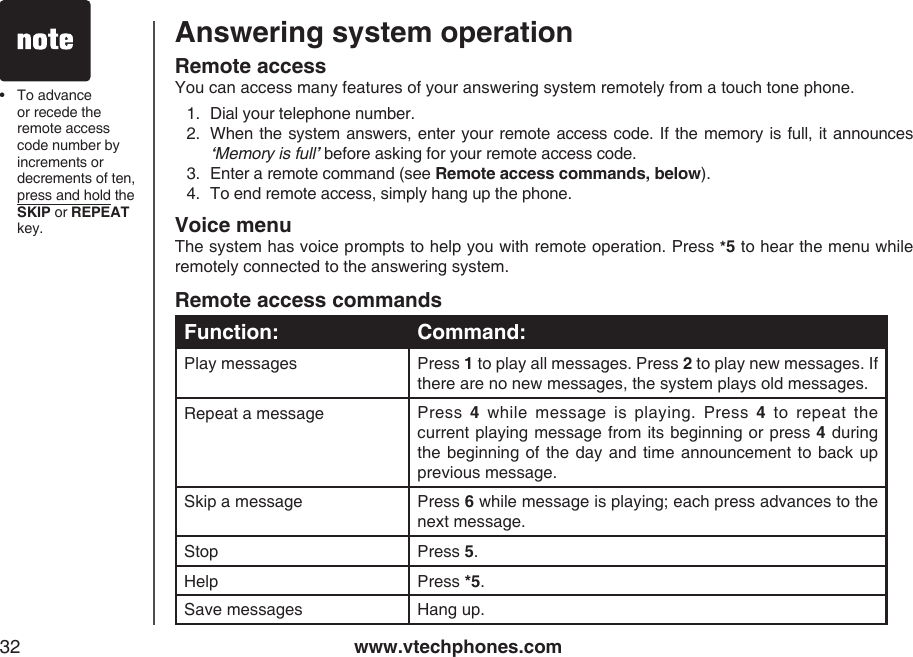www.vtechphones.com32Answering system operationRemote access commandsFunction: Command:Play messages Press 1 to play all messages. Press 2 to play new messages. If there are no new messages, the system plays old messages.Repeat a message  Press  4  while  message  is  playing.  Press  4  to  repeat  the current playing message from its beginning or press 4 during the beginning  of the  day and time announcement to  back up previous message.Skip a message Press 6 while message is playing; each press advances to the next message.Stop Press 5.Help Press *5.Save messages Hang up.Remote accessYou can access many features of your answering system remotely from a touch tone phone.1.  Dial your telephone number.2.  When the system answers, enter your remote access code. If the memory is full, it announces ‘Memory is full’ before asking for your remote access code.3.  Enter a remote command (see Remote access commands, below).4.  To end remote access, simply hang up the phone.Voice menuThe system has voice prompts to help you with remote operation. Press *5 to hear the menu while remotely connected to the answering system.•  To advance or recede the remote access code number by increments or decrements of ten, press and hold the SKIP or REPEAT key.