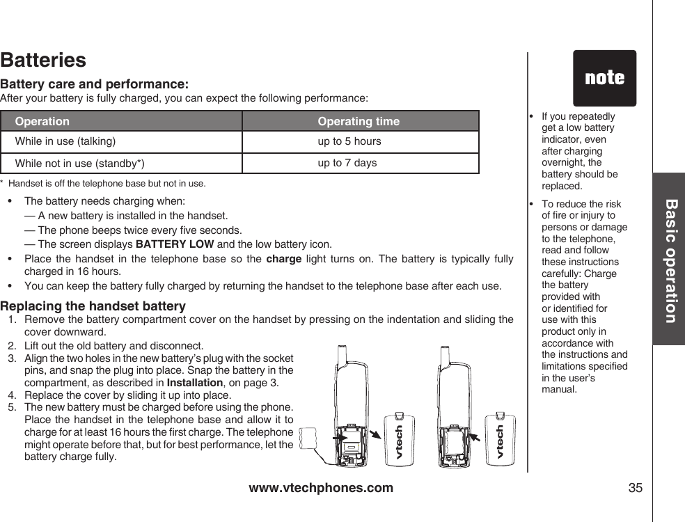 www.vtechphones.com 35Basic operationBatteries Battery care and performance:After your battery is fully charged, you can expect the following performance:Operation Operating timeWhile in use (talking) up to 5 hoursWhile not in use (standby*) up to 7 days*  Handset is off the telephone base but not in use.•  The battery needs charging when:  — A new battery is installed in the handset.  — The phone beeps twice every ve seconds.  — The screen displays BATTERY LOW and the low battery icon.•   Place  the handset  in the  telephone base  so  the  charge  light  turns  on.  The  battery  is  typically  fully  charged in 16 hours.•   You can keep the battery fully charged by returning the handset to the telephone base after each use. Replacing the handset battery1.   Remove the battery compartment cover on the handset by pressing on the indentation and sliding the     cover downward.•   If you repeatedly get a low battery indicator, even after charging overnight, the battery should be replaced.•  To reduce the risk of re or injury to persons or damage to the telephone, read and follow these instructions carefully: Charge the battery  provided with or identied for use with this product only in accordance with the instructions and limitations specied in the user’s manual.2.  Lift out the old battery and disconnect.3.   Align the two holes in the new battery’s plug with the socket pins, and snap the plug into place. Snap the battery in the compartment, as described in Installation, on page 3.4.  Replace the cover by sliding it up into place.5.   The new battery must be charged before using the phone. Place the handset in the telephone base  and allow it to charge for at least 16 hours the rst charge. The telephone might operate before that, but for best performance, let the battery charge fully.