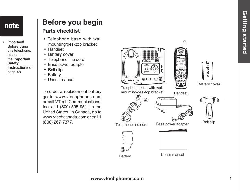 SELECTwww.vtechphones.com 1Getting startedBefore you begin• Telephone base with wall mounting/desktop bracket •  Handset•  Battery cover•  Telephone line cord•  Base power adapter•  Belt clipBelt clip•  Battery•  User’s manualTo order a replacement battery go  to  www.vtechphones.com or call VTech Communications, Inc. at 1 (800) 595-9511 in the United States. In Canada, go to www.vtechcanada.com or call 1 (800) 267-7377.Parts checklistTelephone base with wall mounting/desktop bracket  HandsetBattery Belt clip Telephone line cord  Base power adapterUser’s manual•  Important! Before using this telephone, please read the Important Safety Instructions on page 48.Battery cover