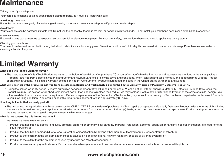 www.vtechphones.com46MaintenanceTaking care of your telephoneYour cordless telephone contains sophisticated electronic parts, so it must be treated with care.Avoid rough treatmentPlace the handset down gently. Save the original packing materials to protect your telephone if you ever need to ship it.Avoid waterYour telephone can be damaged if it gets wet. Do not use the handset outdoors in the rain, or handle it with wet hands. Do not install your telephone base near a sink, bathtub or shower.Electrical stormsElectrical storms can sometimes cause power surges harmful to electronic equipment. For your own safety, use caution when using electric appliances during storms.Cleaning your telephoneYour telephone has a durable plastic casing that should retain its luster for many years. Clean it only with a soft cloth slightly dampened with water or a mild soap. Do not use excess water or cleaning solvents of any kind.Limited WarrantyWhat does this limited warranty cover?•  The manufacturer of this VTech Product warrants to the holder of a valid proof of purchase (“Consumer” or “you”) that the Product and all accessories provided in the sales package (“Product”) are free from defects in material and workmanship, pursuant to the following terms and conditions, when installed and used normally and in accordance with the Product operating instructions. This limited warranty extends only to the Consumer for Products purchased and used in the United States of America and Canada.What will VTech do if the Product is not free from defects in materials and workmanship during the limited warranty period (“Materially Defective Product”)?•  During the limited warranty period, VTech’s authorized service representative will repair or replace at VTech’s option, without charge, a Materially Defective Product. If we repair the Product, we may use new or refurbished replacement parts.  If we choose to replace the Product, we may replace it with a new or refurbished Product of the same or similar design.  We will retain defective parts, modules, or equipment.  Repair or replacement of the Product, at VTech’s option, is your exclusive remedy.  VTech will return repaired or replacement Products to you in working condition.  You should expect the repair or replacement to take approximately 30 days.How long is the limited warranty period?•  The limited warranty period for the Product extends for ONE (1) YEAR from the date of purchase. If VTech repairs or replaces a Materially Defective Product under the terms of this limited warranty, this limited warranty also applies to repaired or replacement Product for a period of either (a) 90 days from the date the repaired or replacement Product is shipped to you or (b) the time remaining on the original one-year warranty; whichever is longer.What is not covered by this limited warranty?This limited warranty does not cover:1.  Product that has been subjected to misuse, accident, shipping or other physical damage, improper installation, abnormal operation or handling, neglect, inundation, re, water or other    liquid intrusion; or2.  Product that has been damaged due to repair, alteration or modication by anyone other than an authorized service representative of VTech; or3.  Product to the extent that the problem experienced is caused by signal conditions, network reliability, or cable or antenna systems; or4.  Product to the extent that the problem is caused by use with non-VTech accessories; or5.  Product whose warranty/quality stickers, Product serial numbers plates or electronic serial numbers have been removed, altered or rendered illegible; or