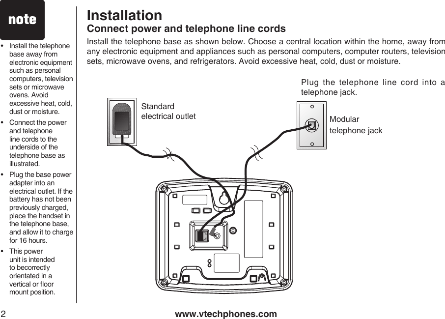 www.vtechphones.com2•   Install the telephone base away from electronic equipment such as personal computers, television sets or microwave ovens. Avoid excessive heat, cold, dust or moisture.•   Connect the power and telephone line cords to the underside of the  telephone base as illustrated.•   Plug the base power adapter into an electrical outlet. If the battery has not been previously charged,  place the handset in the telephone base, and allow it to charge for 16 hours.•  This power unit is intended to becorrectly orientated in a vertical or oor mount position.Modulartelephone jackStandardelectrical outletInstall the telephone base as shown below. Choose a central location within the home, away from any electronic equipment and appliances such as personal computers, computer routers, television sets, microwave ovens, and refrigerators. Avoid excessive heat, cold, dust or moisture. InstallationConnect power and telephone line cordsPlug  the  telephone  line  cord  into  a telephone jack.