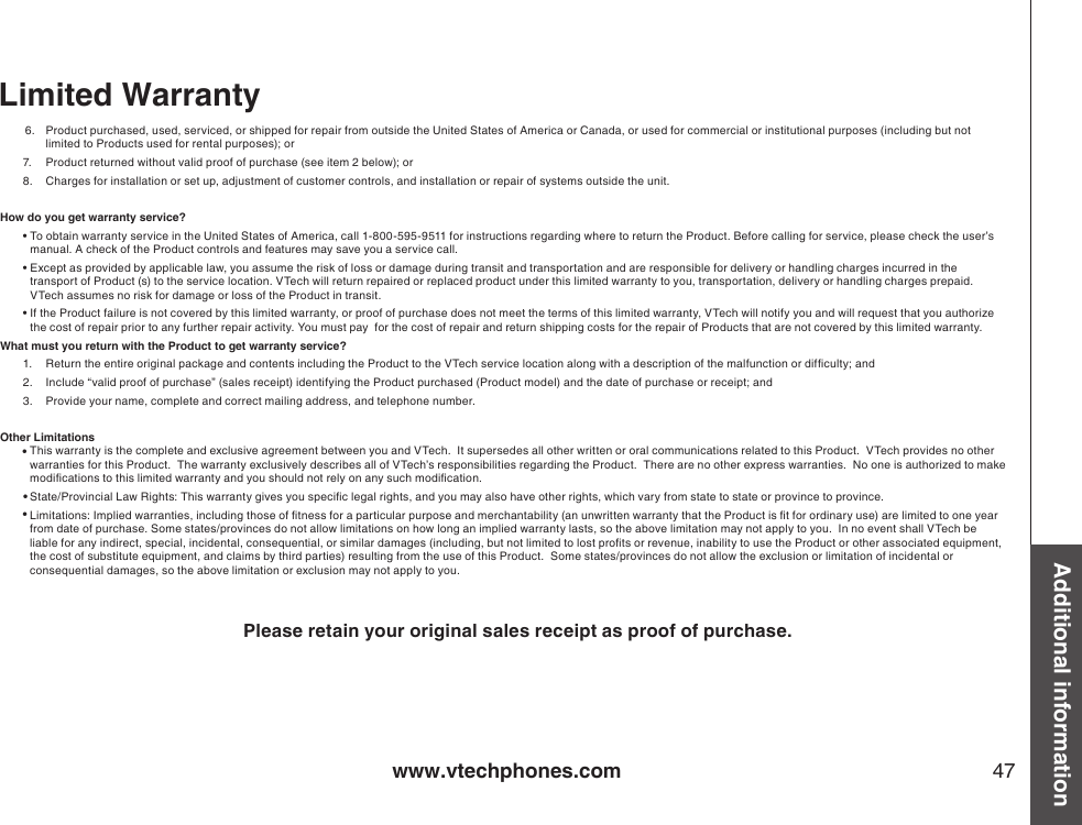 www.vtechphones.com 47Additional informationLimited Warranty6.  Product purchased, used, serviced, or shipped for repair from outside the United States of America or Canada, or used for commercial or institutional purposes (including but not limited to Products used for rental purposes); or7.  Product returned without valid proof of purchase (see item 2 below); or8.  Charges for installation or set up, adjustment of customer controls, and installation or repair of systems outside the unit.How do you get warranty service?•  To obtain warranty service in the United States of America, call 1-800-595-9511 for instructions regarding where to return the Product. Before calling for service, please check the user’s manual. A check of the Product controls and features may save you a service call.•  Except as provided by applicable law, you assume the risk of loss or damage during transit and transportation and are responsible for delivery or handling charges incurred in the transport of Product (s) to the service location. VTech will return repaired or replaced product under this limited warranty to you, transportation, delivery or handling charges prepaid. VTech assumes no risk for damage or loss of the Product in transit.•  If the Product failure is not covered by this limited warranty, or proof of purchase does not meet the terms of this limited warranty, VTech will notify you and will request that you authorize the cost of repair prior to any further repair activity. You must pay  for the cost of repair and return shipping costs for the repair of Products that are not covered by this limited warranty.What must you return with the Product to get warranty service?1.  Return the entire original package and contents including the Product to the VTech service location along with a description of the malfunction or difculty; and2.  Include “valid proof of purchase” (sales receipt) identifying the Product purchased (Product model) and the date of purchase or receipt; and3.  Provide your name, complete and correct mailing address, and telephone number.Other LimitationsThis warranty is the complete and exclusive agreement between you and VTech.  It supersedes all other written or oral communications related to this Product.  VTech provides no other warranties for this Product.  The warranty exclusively describes all of VTech’s responsibilities regarding the Product.  There are no other express warranties.  No one is authorized to make modications to this limited warranty and you should not rely on any such modication.State/Provincial Law Rights: This warranty gives you specic legal rights, and you may also have other rights, which vary from state to state or province to province.Limitations: Implied warranties, including those of tness for a particular purpose and merchantability (an unwritten warranty that the Product is t for ordinary use) are limited to one year from date of purchase. Some states/provinces do not allow limitations on how long an implied warranty lasts, so the above limitation may not apply to you.  In no event shall VTech be liable for any indirect, special, incidental, consequential, or similar damages (including, but not limited to lost prots or revenue, inability to use the Product or other associated equipment, the cost of substitute equipment, and claims by third parties) resulting from the use of this Product.  Some states/provinces do not allow the exclusion or limitation of incidental or consequential damages, so the above limitation or exclusion may not apply to you.                Please retain your original sales receipt as proof of purchase.•••