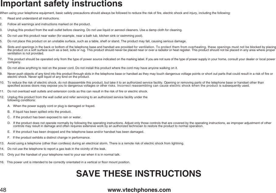 www.vtechphones.com48Important safety instructionsWhen using your telephone equipment, basic safety precautions should always be followed to reduce the risk of re, electric shock and injury, including the following:1.  Read and understand all instructions.2.  Follow all warnings and instructions marked on the product.3.   Unplug this product from the wall outlet before cleaning. Do not use liquid or aerosol cleaners. Use a damp cloth for cleaning.4.  Do not use this product near water (for example, near a bath tub, kitchen sink or swimming pool).5.   Do not place this product on an unstable surface, such as a table, shelf or stand. The product may fall, causing serious damage.6.   Slots and openings in the back or bottom of the telephone base and handset are provided for ventilation. To protect them from overheating, these openings must not be blocked by placing the product on a soft surface such as a bed, sofa or rug. This product should never be placed near or over a radiator or heat register. This product should not be placed in any area where proper ventilation is not provided.7.   This product should be operated only from the type of power source indicated on the marking label. If you are not sure of the type of power supply in your home, consult your dealer or local power company.8.   Do not allow anything to rest on the power cord. Do not install this product where the cord may have anyone walking on it.9.   Never push objects of any kind into this product through slots in the telephone base or handset as they may touch dangerous voltage points or short out parts that could result in a risk of re or electric shock. Never spill liquid of any kind on the product.10.  To reduce the risk of electric shock, do not disassemble this product, but take it to an authorized service facility. Opening or removing parts of the telephone base or handset other than             specied access doors may expose you to dangerous voltages or other risks. Incorrect reassembling can cause electric shock when the product is subsequently used.11.  Do not overload wall outlets and extension cords as this can result in the risk of re or electric shock.12.   Unplug this product from the wall outlet and refer servicing to an authorized service facility under the  following conditions:  A.   When the power supply cord or plug is damaged or frayed.  B.   If liquid has been spilled onto the product.  C.   If the product has been exposed to rain or water.  D.    If the product does not operate normally by following the operating instructions. Adjust only those controls that are covered by the operating instructions, as improper adjustment of other controls may result in damage and often requires extensive work by an authorized technician to restore the product to normal operation.  E.    If the product has been dropped and the telephone base and/or handset has been damaged.  F.   If the product exhibits a distinct change in performance.13.   Avoid using a telephone (other than cordless) during an electrical storm. There is a remote risk of electric shock from lightning. 14.  Do not use the telephone to report a gas leak in the vicinity of the leak.15.  Only put the handset of your telephone next to your ear when it is in normal talk.16.   This power unit is intended to be correctly orientated in a vertical or oor mount position.SAVE THESE INSTRUCTIONS