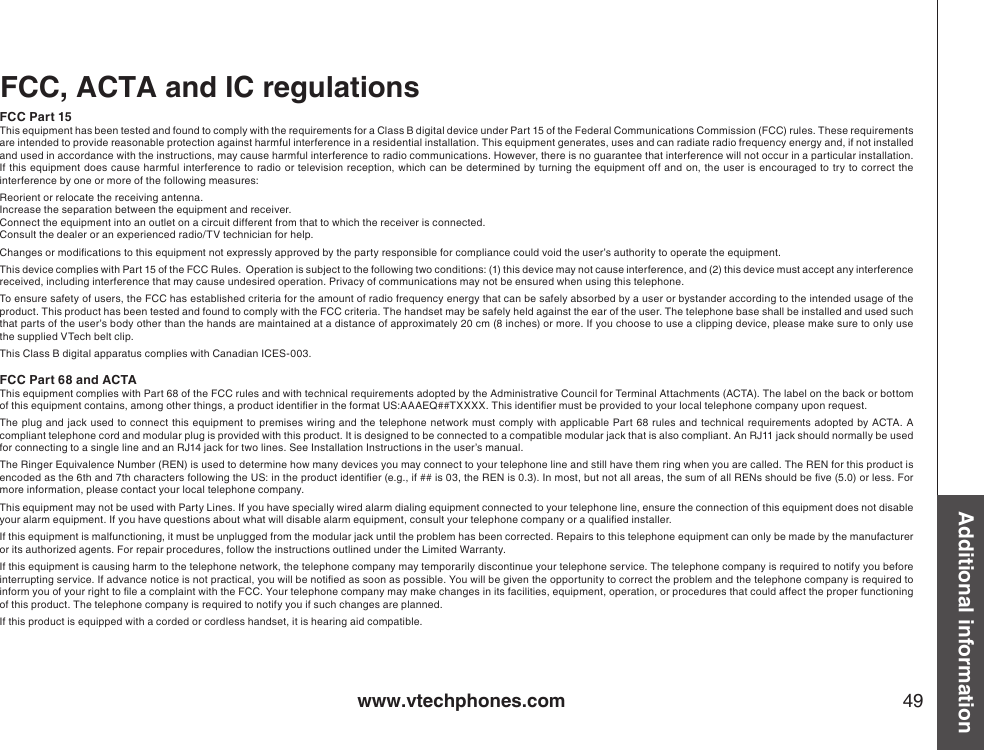 www.vtechphones.com 49Additional informationFCC, ACTA and IC regulationsFCC Part 15This equipment has been tested and found to comply with the requirements for a Class B digital device under Part 15 of the Federal Communications Commission (FCC) rules. These requirements are intended to provide reasonable protection against harmful interference in a residential installation. This equipment generates, uses and can radiate radio frequency energy and, if not installed and used in accordance with the instructions, may cause harmful interference to radio communications. However, there is no guarantee that interference will not occur in a particular installation. If this equipment does cause harmful interference to radio or television  reception, which can be determined by  turning the equipment off  and on,  the  user is encouraged to try to  correct the interference by one or more of the following measures:Reorient or relocate the receiving antenna.Increase the separation between the equipment and receiver.Connect the equipment into an outlet on a circuit different from that to which the receiver is connected.Consult the dealer or an experienced radio/TV technician for help.Changes or modications to this equipment not expressly approved by the party responsible for compliance could void the user’s authority to operate the equipment.This device complies with Part 15 of the FCC Rules.  Operation is subject to the following two conditions: (1) this device may not cause interference, and (2) this device must accept any interference received, including interference that may cause undesired operation. Privacy of communications may not be ensured when using this telephone.To ensure safety of users, the FCC has established criteria for the amount of radio frequency energy that can be safely absorbed by a user or bystander according to the intended usage of the product. This product has been tested and found to comply with the FCC criteria. The handset may be safely held against the ear of the user. The telephone base shall be installed and used such that parts of the user’s body other than the hands are maintained at a distance of approximately 20 cm (8 inches) or more. If you choose to use a clipping device, please make sure to only use the supplied VTech belt clip.This Class B digital apparatus complies with Canadian ICES-003.FCC Part 68 and ACTAThis equipment complies with Part 68 of the FCC rules and with technical requirements adopted by the Administrative Council for Terminal Attachments (ACTA). The label on the back or bottom of this equipment contains, among other things, a product identier in the format US:AAAEQ##TXXXX. This identier must be provided to your local telephone company upon request.The  plug and jack used to connect this equipment to premises  wiring and  the telephone network must comply  with applicable Part 68  rules and technical  requirements adopted by  ACTA.  A compliant telephone cord and modular plug is provided with this product. It is designed to be connected to a compatible modular jack that is also compliant. An RJ11 jack should normally be used for connecting to a single line and an RJ14 jack for two lines. See Installation Instructions in the user’s manual.The Ringer Equivalence Number (REN) is used to determine how many devices you may connect to your telephone line and still have them ring when you are called. The REN for this product is encoded as the 6th and 7th characters following the US: in the product identier (e.g., if ## is 03, the REN is 0.3). In most, but not all areas, the sum of all RENs should be ve (5.0) or less. For more information, please contact your local telephone company.This equipment may not be used with Party Lines. If you have specially wired alarm dialing equipment connected to your telephone line, ensure the connection of this equipment does not disable your alarm equipment. If you have questions about what will disable alarm equipment, consult your telephone company or a qualied installer.If this equipment is malfunctioning, it must be unplugged from the modular jack until the problem has been corrected. Repairs to this telephone equipment can only be made by the manufacturer or its authorized agents. For repair procedures, follow the instructions outlined under the Limited Warranty.If this equipment is causing harm to the telephone network, the telephone company may temporarily discontinue your telephone service. The telephone company is required to notify you before interrupting service. If advance notice is not practical, you will be notied as soon as possible. You will be given the opportunity to correct the problem and the telephone company is required to inform you of your right to le a complaint with the FCC. Your telephone company may make changes in its facilities, equipment, operation, or procedures that could affect the proper functioning of this product. The telephone company is required to notify you if such changes are planned.If this product is equipped with a corded or cordless handset, it is hearing aid compatible.