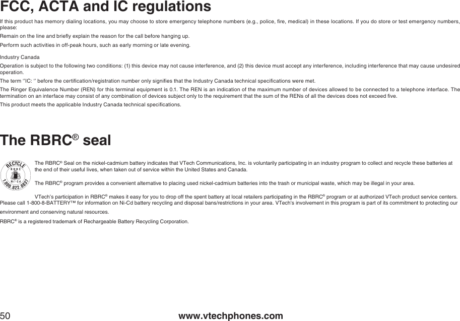 www.vtechphones.com50FCC, ACTA and IC regulationsThe RBRC® sealThe RBRC® Seal on the nickel-cadmium battery indicates that VTech Communications, Inc. is voluntarily participating in an industry program to collect and recycle these batteries at the end of their useful lives, when taken out of service within the United States and Canada. The RBRC® program provides a convenient alternative to placing used nickel-cadmium batteries into the trash or municipal waste, which may be illegal in your area.VTech’s participation in RBRC® makes it easy for you to drop off the spent battery at local retailers participating in the RBRC® program or at authorized VTech product service centers. Please call 1-800-8-BATTERY™ for information on Ni-Cd battery recycling and disposal bans/restrictions in your area. VTech’s involvement in this program is part of its commitment to protecting our environment and conserving natural resources.RBRC® is a registered trademark of Rechargeable Battery Recycling Corporation.If this product has memory dialing locations, you may choose to store emergency telephone numbers (e.g., police, re, medical) in these locations. If you do store or test emergency numbers, please:Remain on the line and briey explain the reason for the call before hanging up.Perform such activities in off-peak hours, such as early morning or late evening.Industry CanadaOperation is subject to the following two conditions: (1) this device may not cause interference, and (2) this device must accept any interference, including interference that may cause undesired operation.The term ‘’IC: ‘’ before the certication/registration number only signies that the Industry Canada technical specications were met.The Ringer Equivalence Number (REN) for this terminal equipment is 0.1. The REN is an indication of the maximum number of devices allowed to be connected to a telephone interface. The termination on an interface may consist of any combination of devices subject only to the requirement that the sum of the RENs of all the devices does not exceed ve.This product meets the applicable Industry Canada technical specications.