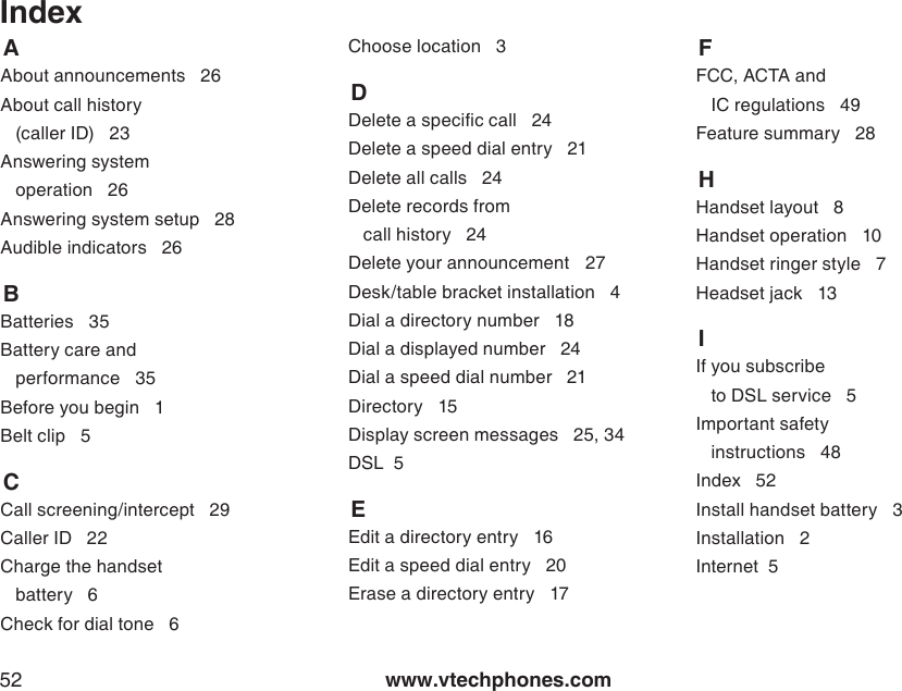 www.vtechphones.com52Index    AAbout announcements   26About call history   (caller ID)   23Answering system    operation   26Answering system setup   28Audible indicators   26    BBatteries   35Battery care and    performance   35Before you begin   1Belt clip   5    CCall screening/intercept   29Caller ID   22Charge the handset    battery   6Check for dial tone   6Choose location   3    DDelete a specic call   24Delete a speed dial entry   21Delete all calls   24Delete records from    call history   24Delete your announcement    27Desk/table bracket installation   4Dial a directory number   18Dial a displayed number   24Dial a speed dial number   21Directory   15Display screen messages   25, 34DSL  5    EEdit a directory entry   16Edit a speed dial entry   20Erase a directory entry   17        FFCC, ACTA and    IC regulations   49Feature summary   28    HHandset layout   8Handset operation   10Handset ringer style   7Headset jack   13    IIf you subscribe    to DSL service   5Important safety    instructions   48Index   52Install handset battery   3Installation   2Internet  5    