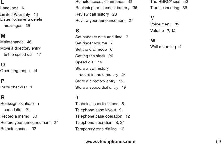 www.vtechphones.com 53    LLanguage   6    Limited Warranty   46Listen to, save &amp; delete    messages   29    MMaintenance   46Move a directory entry    to the speed dial   17    OOperating range   14    PParts checklist   1    RReassign locations in    speed dial   21Record a memo   30Record your announcement   27Remote access   32Remote access commands   32Replacing the handset battery   35Review call history   23Review your announcement   27    SSet handset date and time   7Set ringer volume   7Set the dial mode   6Setting the clock   26Speed dial   19Store a call history    record in the directory   24Store a directory entry   15Store a speed dial entry   19    TTechnical specications   51Telephone base layout   9Telephone base operation   12Telephone operation   8, 34Temporary tone dialing   13The RBRC® seal   50Troubleshooting   36    VVoice menu   32Volume   7, 12    WWall mounting   4