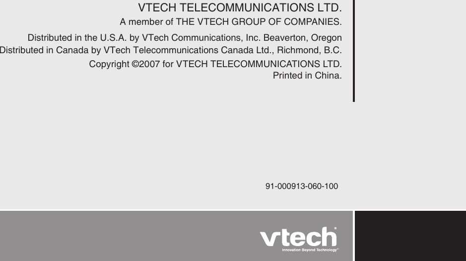 VTECH TELECOMMUNICATIONS LTD.A member of THE VTECH GROUP OF COMPANIES.Distributed in the U.S.A. by VTech Communications, Inc. Beaverton, OregonDistributed in Canada by VTech Telecommunications Canada Ltd., Richmond, B.C. Copyright ©2007 for VTECH TELECOMMUNICATIONS LTD. Printed in China.91-000913-060-100